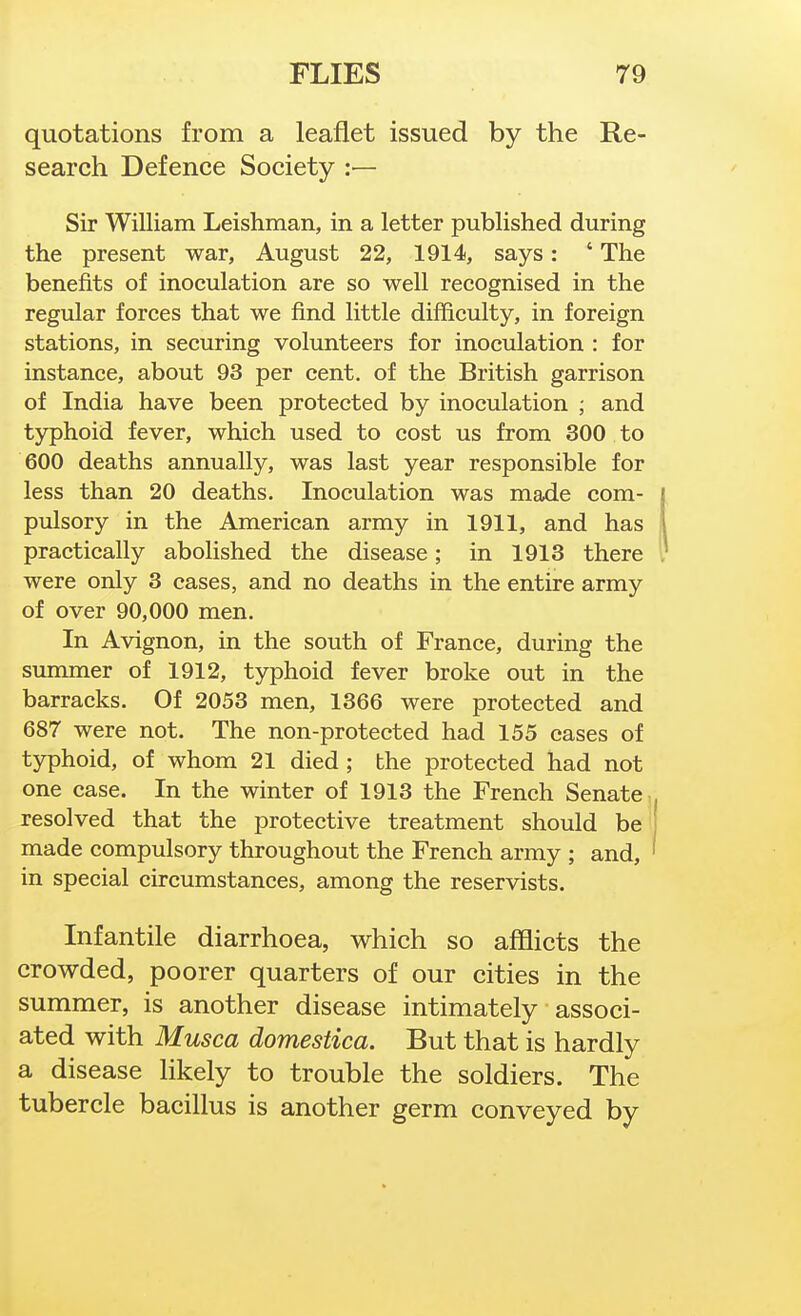 quotations from a leaflet issued by the Re- search Defence Society :— Sir William Leishman, in a letter published during the present war, August 22, 1914, says: ' The benefits of inoculation are so well recognised in the regular forces that we find little difficulty, in foreign stations, in securing volunteers for inoculation : for instance, about 93 per cent, of the British garrison of India have been protected by inoculation ; and typhoid fever, which used to cost us from 300 to 600 deaths annually, was last year responsible for less than 20 deaths. Inoculation was made com- pulsory in the American army in 1911, and has practically abolished the disease; in 1913 there were only 3 cases, and no deaths in the entire army of over 90,000 men. In Avignon, in the south of France, during the summer of 1912, typhoid fever broke out in the barracks. Of 2053 men, 1366 were protected and 687 were not. The non-protected had 155 cases of typhoid, of whom 21 died ; the protected had not one case. In the winter of 1913 the French Senate, resolved that the protective treatment should be made compulsory throughout the French army ; and, in special circumstances, among the reservists. Infantile diarrhoea, which so afflicts the crowded, poorer quarters of our cities in the summer, is another disease intimately associ- ated with Musca domestica. But that is hardly a disease likely to trouble the soldiers. The tubercle bacillus is another germ conveyed by