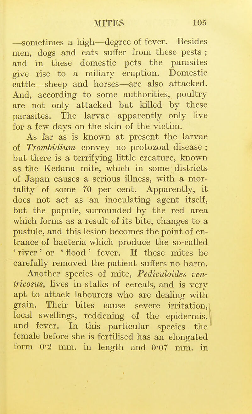 —sometimes a high—degree of fever. Besides men, dogs and cats suffer from these pests ; and in these domestic pets the parasites give rise to a miUary eruption. Domestic cattle—sheep and horses—are also attacked. And, according to some authorities, poultry are not only attacked but killed by these parasites. The larvae apparently only live for a few days on the skin of the victim. As far as is known at present the larvae of Trombidium convey no protozoal disease ; but there is a terrifying little creature, known as the Kedana mite, which in some districts of Japan causes a serious illness, with a mor- tality of some 70 per cent. Apparently, it does not act as an inoculating agent itself, but the papule, surrounded by the red area which forms as a result of its bite, changes to a pustule, and this lesion becomes the point of en- trance of bacteria which produce the so-called ' river' or ' flood ' fever. If these mites be carefully removed the patient suffers no harm. Another species of mite, Pediculoides ven- tricosus, lives in stalks of cereals, and is very apt to attack labourers who are dealing with grain. Their bites cause severe irritation, local swellings, reddening of the epidermis, and fever. In this particular species the female before she is fertilised has an elongated form 0-2 mm. in length and 0-07 mm. in
