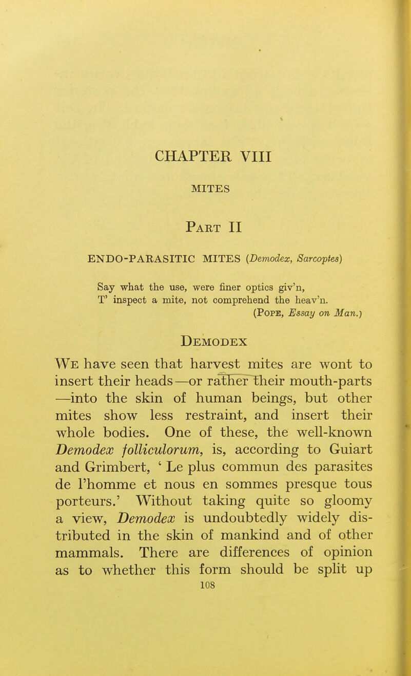 CHAPTER VIII MITES Part II ENDO-PARASITIC MITES {Demodex, Sarcoptes) Say what the use, were finer optics giv'n, T' inspect a mite, not comprehend the heav'n. (Pope, Essay on Man.) Demodex We have seen that harvest mites are wont to insert their heads—or rather their mouth-parts —into the skin of human beings, but other mites show less restraint, and insert their whole bodies. One of these, the well-known Demodex folliculorum, is, according to Guiart and Grimbert, ' Le plus commun des parasites de I'homme et nous en sommes presque tous porteurs.' Without taking quite so gloomy a view, Demodex is undoubtedly widely dis- tributed in the skin of mankind and of other mammals. There are differences of opinion as to whether this form should be split up