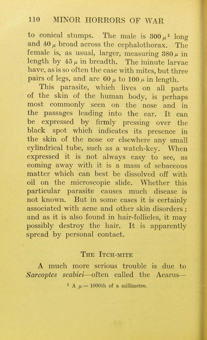 to conical stumps. The male is 300 long and 40 broad across the cephalothorax. The female is, as usual, larger, measuring 380 in length by 45 /x in breadth. The minute larvae have, as is so often the case with mites, but three pairs of legs, and are 60 to 100 im in length. This parasite, which lives on all parts of the skin of the human body, is perhaps most commonly seen on the nose and in the passages leading into the ear. It can be expressed by firmly pressing over the black spot which indicates its presence in the skin of the nose or elsewhere any small cyhndrical tube, such as a watch-key. When expressed it is not always easy to see, as coming away with it is a mass of sebaceous matter which can best be dissolved off with oil on the microscopic slide. Whether this particular parasite causes much disease is not known. But in some cases it is certainly associated with acne and other skin disorders ; and as it is also found in hair-follicles, it may possibly destroy the hair. It is apparently spread by personal contact. The Itch-mite A much more serious trouble is due to Sarcopies scabiei—often called the Acarus— ^ A ju. = 1000th of a millimetre.