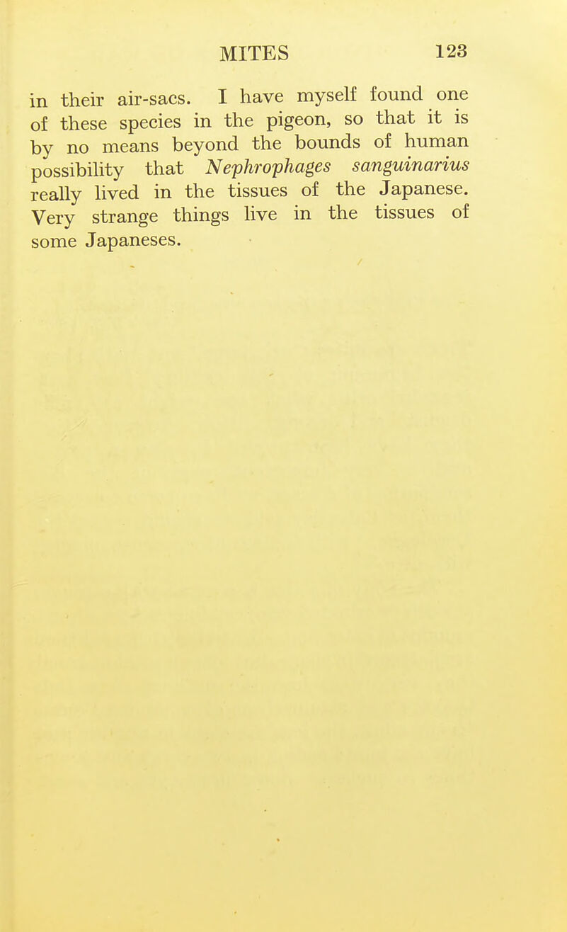 in their air-sacs. I have myself found one of these species in the pigeon, so that it is by no means beyond the bounds of human possibihty that Nephrophages sanguinarius really lived in the tissues of the Japanese. Very strange things live in the tissues of some Japaneses.