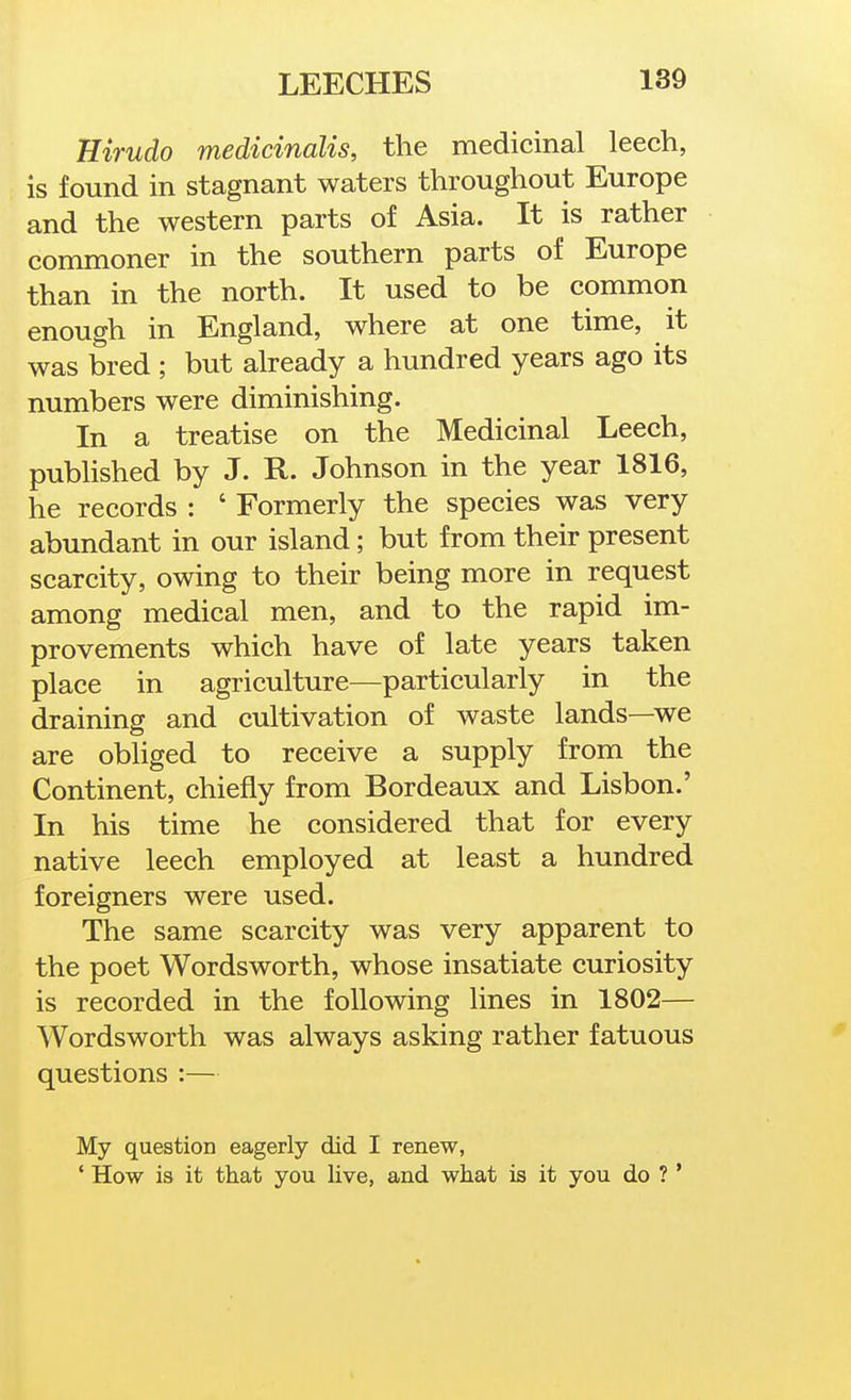 Hirudo medicinalis, the medicinal leech, is found in stagnant waters throughout Europe and the western parts of Asia. It is rather commoner in the southern parts of Europe than in the north. It used to be common enough in England, where at one time, it was bred ; but already a hundred years ago its numbers were diminishing. In a treatise on the Medicinal Leech, pubhshed by J. R. Johnson in the year 1816, he records : ' Formerly the species was very abundant in our island; but from their present scarcity, owing to their being more in request among medical men, and to the rapid im- provements which have of late years taken place in agriculture—particularly in the draining and cultivation of waste lands—we are obliged to receive a supply from the Continent, chiefly from Bordeaux and Lisbon.' In his time he considered that for every native leech employed at least a hundred foreigners were used. The same scarcity was very apparent to the poet Wordsworth, whose insatiate curiosity is recorded in the following lines in 1802— Wordsworth was always asking rather fatuous questions :— My question eagerly did I renew, ' How is it that you live, and what is it you do ? '