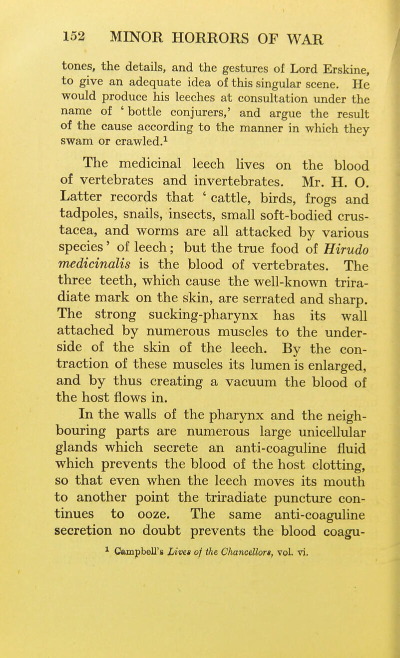 tones, the details, and the gestures of Lord Erskine, to give an adequate idea of this singular scene. He would produce his leeches at consultation under the name of 'bottle conjurers,' and argue the result of the cause according to the manner in which they swam or crawled.^ The medicinal leech lives on the blood of vertebrates and invertebrates. Mr. H. O. Latter records that ' cattle, birds, frogs and tadpoles, snails, insects, small soft-bodied Crus- tacea, and worms are all attacked by various species' of leech; but the true food of Hirudo medicinalis is the blood of vertebrates. The three teeth, which cause the well-known trira- diate mark on the skin, are serrated and sharp. The strong sucking-pharynx has its wall attached by numerous muscles to the under- side of the skin of the leech. By the con- traction of these muscles its lumen is enlarged, and by thus creating a vacuum the blood of the host flows in. In the walls of the pharynx and the neigh- bouring parts are numerous large unicellular glands which secrete an anti-coaguline fluid which prevents the blood of the host clotting, so that even when the leech moves its mouth to another point the triradiate puncture con- tinues to ooze. The same anti-coaguline secretion no doubt prevents the blood coagu- ^ Campbell's Lives of the CJiancellort, vol vi.