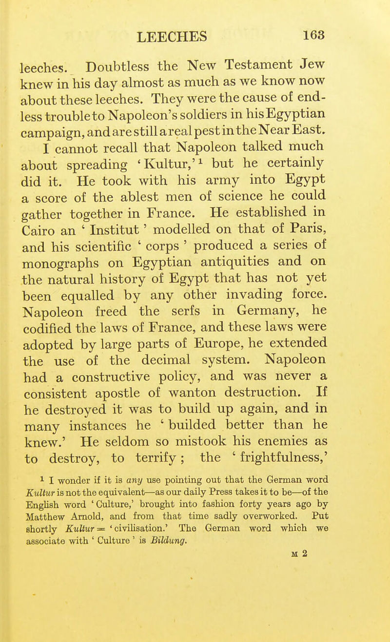 leeches. Doubtless the New Testament Jew knew in his day almost as much as we know now about these leeches. They were the cause of end- less trouble to Napoleon's soldiers in his Egyptian campaign, and are still a real pest in the Near East. I cannot recall that Napoleon talked much about spreading 'Kultur/^ but he certainly did it. He took with his army into Egypt a score of the ablest men of science he could gather together in France. He estabhshed in Cairo an ' Institut' modelled on that of Paris, and his scientific ' corps ' produced a series of monographs on Egyptian antiquities and on the natural history of Egypt that has not yet been equalled by any other invading force. Napoleon freed the serfs in Germany, he codified the laws of France, and these laws were adopted by large parts of Europe, he extended the use of the decimal system. Napoleon had a constructive policy, and was never a consistent apostle of wanton destruction. If he destroyed it was to build up again, and in many instances he ' builded better than he knew.' He seldom so mistook his enemies as to destroy, to terrify ; the ' frightfulness,' 1 I wonder if it is any use poiating out that the German word Kultur is not the equivalent—as our daily Press takes it to be—of the English -word ' Culture,' brought into fashion forty years ago by Matthew Arnold, and from that time sadly overworked. Put shortly Kultur — ' civiHsation.' The German word which we associate with ' Culture ' is Bilddmg. M 2