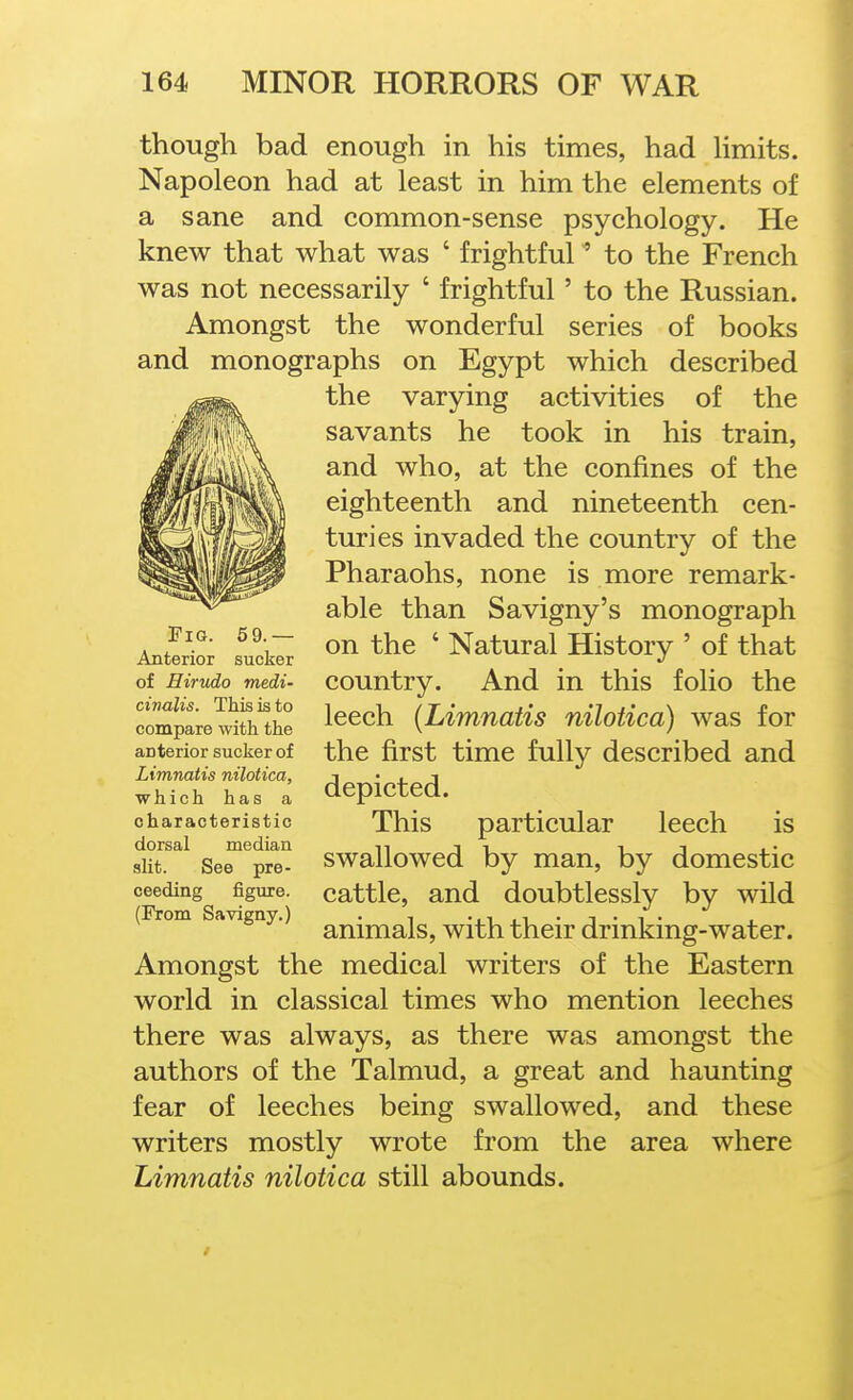 though bad enough in his times, had hmits. Napoleon had at least in him the elements of a sane and common-sense psychology. He knew that what was ' frightful to the French was not necessarily ' frightful' to the Russian. Amongst the wonderful series of books and monographs on Egypt which described the varying activities of the savants he took in his train, and who, at the confines of the eighteenth and nineteenth cen- turies invaded the country of the Pharaohs, none is more remark- able than Savigny's monograph on the ' Natural History ' of that country. And in this folio the leech {Limnatis nilotica) was for the first time fully described and depicted. This particular leech is swallowed by man, by domestic cattle, and doubtlessly by wild animals, with their drinking-water. Amongst the medical writers of the Eastern world in classical times who mention leeches there was always, as there was amongst the authors of the Talmud, a great and haunting fear of leeches being swallowed, and these writers mostly wrote from the area where Limnatis nilotica still abounds. Tig. 5 9.— Anterior sucker of Hirudo medu civalis. This is to compare with the anterior sucker of Limnatis nilotica, which has a characteristic dorsal median slit. See pro- ceeding figure. (From Savigny.)