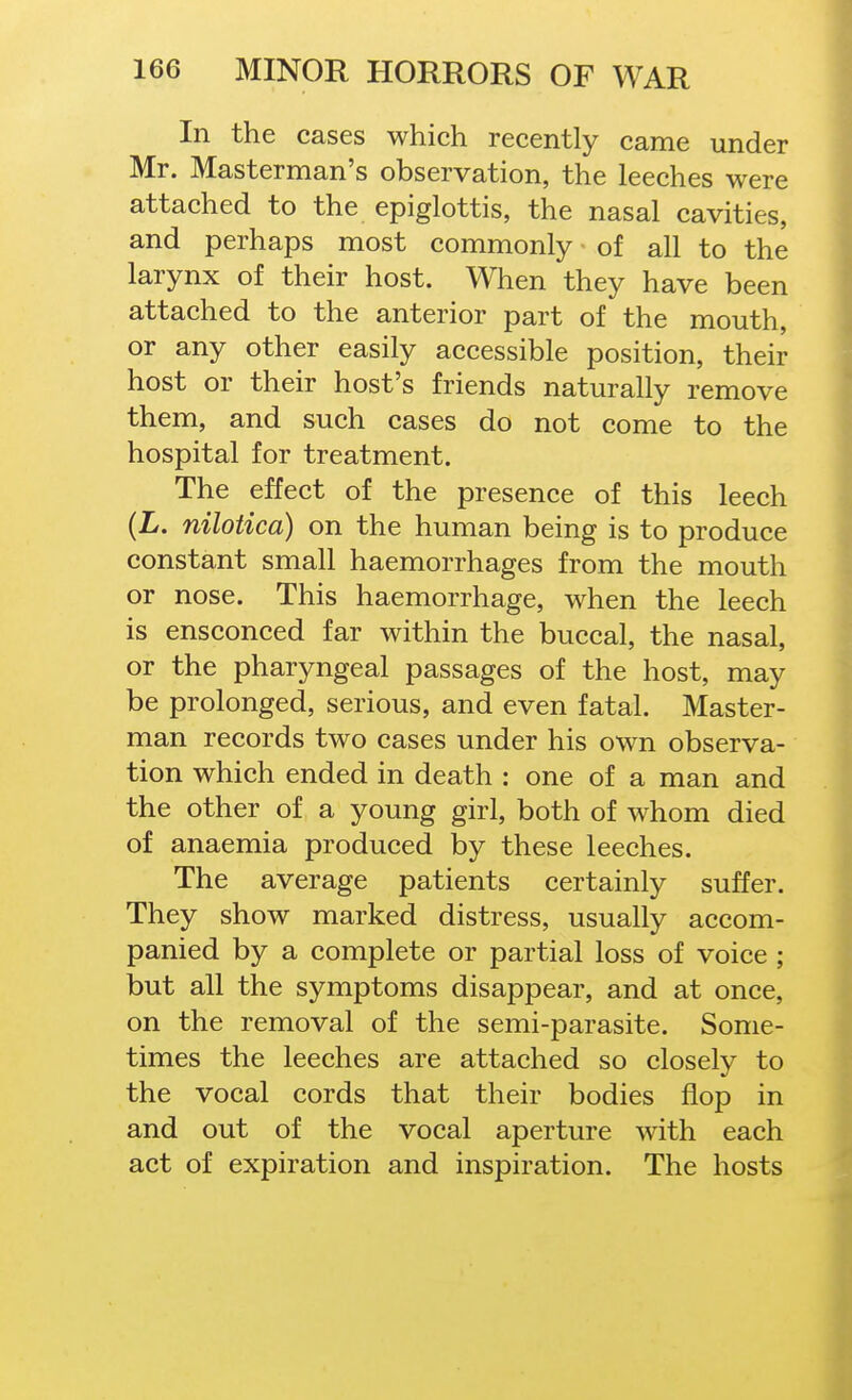 In the cases which recently came under Mr. Masterman's observation, the leeches were attached to the epiglottis, the nasal cavities, and perhaps most commonly of all to the larynx of their host. When they have been attached to the anterior part of the mouth, or any other easily accessible position, their host or their host's friends naturally remove them, and such cases do not come to the hospital for treatment. The effect of the presence of this leech (L. nilotica) on the human being is to produce constant small haemorrhages from the mouth or nose. This haemorrhage, when the leech is ensconced far within the buccal, the nasal, or the pharyngeal passages of the host, may be prolonged, serious, and even fatal. Master- man records two cases under his own observa- tion which ended in death : one of a man and the other of a young girl, both of whom died of anaemia produced by these leeches. The average patients certainly suffer. They show marked distress, usually accom- panied by a complete or partial loss of voice ; but all the symptoms disappear, and at once, on the removal of the semi-parasite. Some- times the leeches are attached so closely to the vocal cords that their bodies flop in and out of the vocal aperture with each act of expiration and inspiration. The hosts