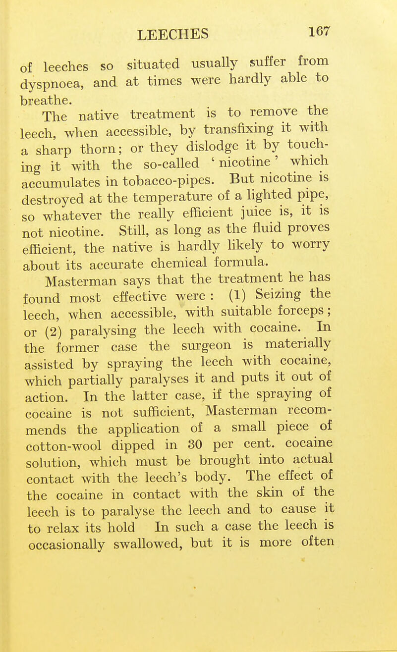 of leeches so situated usually suffer from dyspnoea, and at times were hardly able to The native treatment is to remove the leech, when accessible, by transfixing it with a sharp thorn; or they dislodge it by touch- ing it with the so-called 'nicotine' which accumulates in tobacco-pipes. But nicotine is destroyed at the temperature of a hghted pipe, so whatever the really efficient juice is, it is not nicotine. StiU, as long as the fluid proves efficient, the native is hardly hkely to worry about its accurate chemical formula. Masterman says that the treatment he has found most effective were : (1) Seizing the leech, when accessible, with suitable forceps; or (2) paralysing the leech with cocaine. In the former case the surgeon is materially assisted by spraying the leech with cocaine, which partially paralyses it and puts it out of action. In the latter case, if the spraying of cocaine is not sufficient, Masterman recom- mends the apphcation of a small piece of cotton-wool dipped in 30 per cent, cocaine solution, which must be brought into actual contact with the leech's body. The effect of the cocaine in contact with the skin of the leech is to paralyse the leech and to cause it to relax its hold In such a case the leech is occasionally swallowed, but it is more often