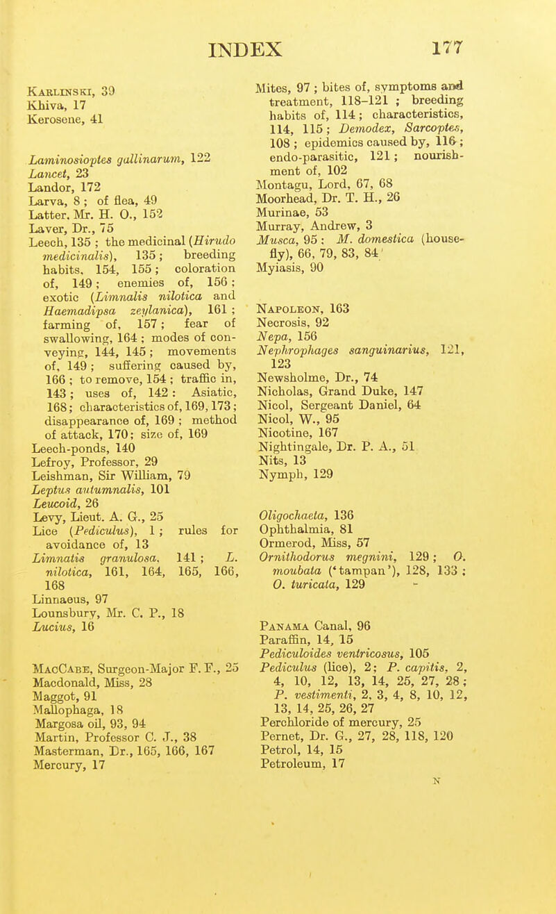 Karlinski, 39 Khiva, 17 Kerosene, 41 Laminosioptes galUnarum, 122 Lancet, 23 Landor, 172 Larva, 8; of flea, 49 Latter, Mr. H. 0., 152 Laver, Dr., 75 Leech, 135 ; the medicinal (Hirudo medicinalis), 135; breeding habits. 154, 155; coloration of, 149; enemies of, 156; exotic (Limnalis nilotica and Haemadipsa zeylanica), 161 ; farming of, 157; fear of swallowing, 164 ; modes of con- veyinsi, 144, 145 ; movements of. 149 ; sufEering caused by, 166 ; to remove, 154 ; traffic in, 143; uses of, 142: Asiatic, 168; characteristics of, 169,173; disappearance of, 169 ; method of attack, 170; size of, 169 Leech-ponds, 140 Lefroy, Professor, 29 Leishman, Sir WUliam, 79 Leptu-i autumnalis, 101 Leucoid, 26 Levy, Lieut. A. G., 25 Lice {Pediculus), 1 ; rules for avoidance of, 13 Limnatis granulosa. 141 ; L. nilotica, 161, 164, 165, 166, 168 Linnaeus, 97 Lounsbury, Mr. C. P., 18 Lucius, 16 MacCabe, Surgeon-Major F. P., 25 Macdonald, Miss, 28 Maggot, 91 MaUophaga, IS Margosa oil, 93, 94 Martin, Professor C. J., 38 Masterman, Dr., 165, 166, 167 Mercury, 17 Mites, 97 ; bites of, symptoms and treatment, 118-121 ; breeding habits of, 114; characteristics, 114, 115; Deinodex, Sarcoptes, 108 ; epidemics caused by, 11&; endo-parasitic, 121; nourish- ment of, 102 Montagu, Lord, 67, 68 Moorhead, Dr. T. H., 26 Murinae, 53 Murray, Andrew, 3 Musca, 95 : M. domestica (house- fly), 66, 79, 83, 84; Myiasis, 90 Napoleon, 163 Necrosis, 92 Nepa, 156 Nephrophages sanguinarius, 121, 123 Newsholme, Dr., 74 Nicholas, Grand Duke, 147 Nicol, Sergeant Daniel, 64 Nicol, W., 95 Nicotine, 167 Nightingale, Dr. P. A., 51 Nits, 13 Nymph, 129 Oligochaeta, 136 Ophthalmia, 81 Ormerod, Mss, 57 Ornithodorus megnini, 129; O. moubata {'tampan'), 128, 133: 0. turicaia, 129 Panama Canal, 96 Paraffin, 14, 15 Pediculoides ventricosus, 105 Pediculus (lice), 2: P. capitis, 2, 4, 10, 12, 13, 14, 25, 27, 28; P. vestimenti, 2. 3, 4, 8, 10, 12, 13, 14, 25, 26, 27 Perchloride of mercury, 25 Pernet, Dr. G., 27, 28, 118, 120 Petrol, 14, 15 Petroleum, 17