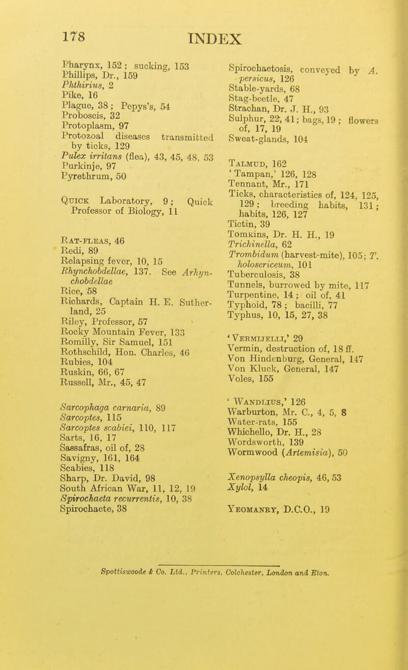 Pharynx, 152 ; sucking, 153 Phillips, Dr., 159 Phthirius, 2 Pike, 16 Plague, 38; Pepys's, 64 Proboscis, 32 Protoplasm, 97 Protozoal diseases transmitted by ticks, 129 Pulex irritans (flea), 43, 45, 48, 53 Purkinje, 97 Pyrethrum, 50 Quick Laboratory, 9; Quick Professor of Biology, 11 Rat-fleas, 46 Redi, 89 Relapsing fever, 10, 15 Rliynchobdellae, 137. See Arlujn- chobdellae Rice, 58 Richards, Captain H. E. Suther- land, 25 Riley, Professor, 57 Rocky Mountain Fever, 133 Romilly, Sir Samuel, 151 Rothschild, Hon. Charles, 46 Rubies, 104 Ruskin, 66, 67 Russell, Mr., 45, 47 Spirochaetosis, conveyed by A. persicus, 126 Stable-yards, 68 Stag-beetle, 47 Strachan, Dr. J. H., 93 Sulphur, 22, 41; bags, 19 ; flowers of, 17, 19 Sweat-glands, 104 Talmud, 162 ' Tampan,' 126, 128 Tennant, Mr., 171 Ticks, characteristics of, 124, 125, 129; breeding habits, 131; habits, 126, 127 Tictin, 39 Tomiiins, Dr. H. H., 19 Trichinella, 62 Trombidum (harvest-mite), 105; T. holosericeum, 101 Tuberculosis, 38 Tunnels, burrowed by mite, 117 Turpentine, 14 ; oil of, 41 Typhoid, 78 ; baciUi, 77 Typhus, 10, 15, 27, 38 ' Vebmijelli,' 29 Vermin, destruction of, 18 ff. Von Hindenbui-g, General, 147 Von Kluck, General, 147 Voles, 165 ' Wandlius,' 126 Warburton, Mr. C, 4, 5, 8 Water-rats, 155 WhicheUo, Dr. H., 28 Wordsworth. 139 Wormwood {Ariemisia), 50 Sarcophaga carnaria, 89 Sar copies, 115 Sarcoptes scabiei, 110, 117 Sarts, 16, 17 Sassafras, oil of, 28 Savigny, 161, 164 Scabies, 118 Sharp, Dr. David, 98 South African War, 11, 12, 19 Spirochaeta recurrentis, 10, 38 Spirochaete, 38 Xenopsylla cheopis, 46,53 Xylol, 14 Yeomanby, D.C.O., 19 Spottiswoode & Co. Ltd., Printers, Colchester, London and Eton.