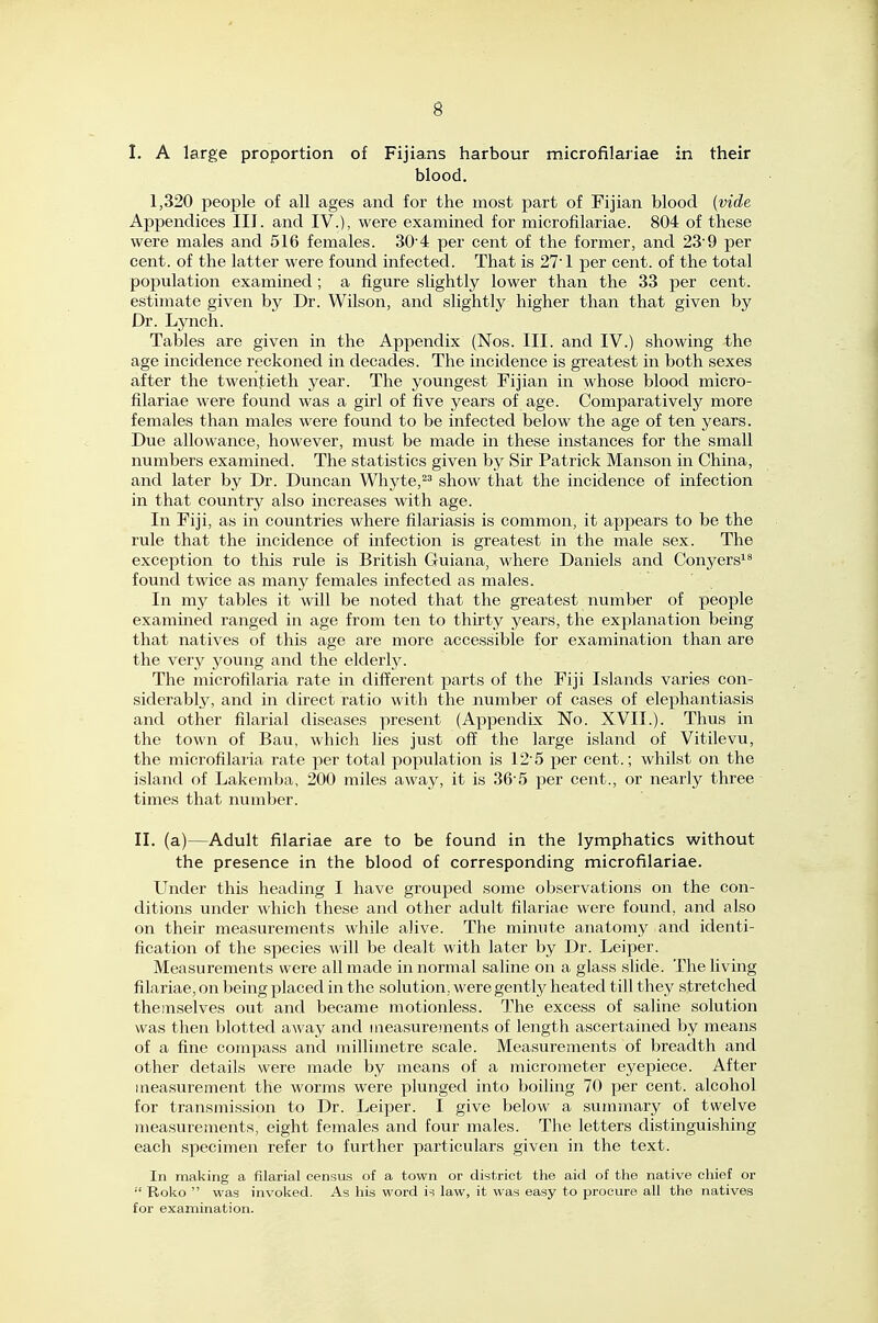 I. A large proportion of Fijians harbour microfilariae in their blood. 1,320 people of all ages and for the most part of Fijian blood (vide Appendices III. and IV.), were examined for microfilariae. 804 of these were males and 516 females. 304 per cent of the former, and 23'9 per cent, of the latter were found infected. That is 27'1 per cent, of the total population examined; a figure slightly lower than the 33 per cent, estimate given by Dr. Wilson, and slightly higher than that given by Dr. Lynch. Tables are given in the Appendix (Nos. III. and IV.) showing the age incidence reckoned in decades. The incidence is greatest in both sexes after the twentieth year. The youngest Fijian in whose blood micro- filariae were found was a girl of five years of age. Comparatively more females than males were found to be infected below the age of ten years. Due allowance, however, must be made in these instances for the small numbers examined. The statistics given by Sir Patrick Manson in China, and later by Dr. Duncan Whyte,^^ show that the incidence of infection in that country also increases with age. In Fiji, as in countries where filariasis is common, it appears to be the rule that the incidence of infection is greatest in the male sex. The exception to this rule is British Guiana, where Daniels and Conyers^* found twice as many females infected as males. In my tables it will be noted that the greatest number of people examined ranged in age from ten to thirty years, the explanation being that natives of this age are more accessible for examination than are the very young and the elderly. The microfilaria rate in different parts of the Fiji Islands varies con- siderably, and in direct ratio with the number of cases of elephantiasis and other filarial diseases present (Appendix No. XVII.). Thus in the town of Bau, which lies just off the large island of Vitilevu, the microfilaria rate per total population is 12'5 per cent.; whilst on the island of Lakemba, 200 miles away, it is 36'5 per cent., or nearly three times that number. II. (a)—Adult filariae are to be found in the lymphatics without the presence in the blood of corresponding microfilariae. Under this heading I have grouped some observations on the con- ditions under which these and other adult filariae were found, and also on their measurements while alive. The minute anatomy and identi- fication of the species will be dealt with later by Dr. Leiper. Measurements were all made in normal saline on a glass slide. The living filariae, on being placed in the solution, were gently heated till they stretched themselves out and became motionless. The excess of saline solution was then blotted away and iiieasureinents of length ascertained by means of a fine compass and millimetre scale. Measurements of breadth and other details were made by means of a micrometer eyepiece. After measurement the worms were plunged into boiling 70 per cent, alcohol for transmission to Dr. Leiper. I give below a summary of twelve measurements, eight females and four males. The letters distinguishing each specimen refer to further particulars given in the text. In making a filarial censuiS of a town or district the aid of the native chief or  Roko  was invoked. As his word is law, it was easy to procure all the natives for examination.