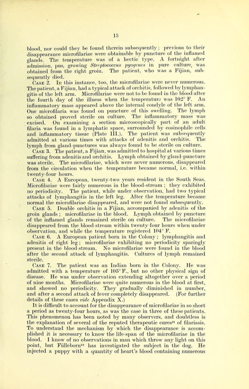 blood, nor could they be found therein subsequently; previous to their disappearance microfilariae were obtainable by puncture of the inflamed glands. The temperature was of a hectic type. A fortnight after admission, pus, growing Streptococcus pyogenes in pure culture, was obtained from the right groin. The patient, who was a Fijian, sub- sequently died. Case 2. In this instance, too, the microfilariae were never numerous. The patient, a Fij ian, had a typical attack of orchitis, followed by lymphan- gitis of the left arm. Microfilariae were not to be found in the blood after the fourth day of the illness when the temperature was 102° F. An inflammatory mass appeared above the internal condyle of the left arm. One microfilaria was found on puncture of this swelling. The lymph so obtained proved sterile on culture. The inflammatory mass was excised. On examining a section microscopically part of an adult filaria was found in a lymphatic space, surrounded by eosinophile cells and inflammatory tissue (Plate III.). The patient was subsequently admitted at various times with attacks of adenitis and orchitis. The lymph from gland-punctures was always found to be sterile on culture. Case 3. The patient, a Fijian, was admitted to hospital at various times suffering from adenitis and orchitis. Lymph obtained by gland-puncture was sterile. The microfilariae, which were never numerous, disappeared from the circulation when the temperature became normal, i.e. within twenty-four hours. Case 4. A European, twenty-two years resident in the South Seas. Microfilariae were fairly numerous in the blood-stream ; they exhibited no periodicity. The patient, while under observation, had two typical attacks of lymphangitis in the left leg. After the temperature became normal the microfilariae disappeared, and were not found subsequently. Case 5. Double orchitis in a Fijian, accompanied by adenitis of the groin glands ; microfilariae in the blood. Lymph obtained by puncture of the infiamed glands remained sterile on culture. The microfilariae disappeared from the blood-stream within twentj^ four hours when under observation, and while the temperature registered 104° F. Case 6. A European patient born in the Colony; lymphangitis and adenitis of right leg ; microfilariae exhibiting no periodicity sparingly present in the blood-stream. No microfilariae were found in the blood after the second attack of lymphangitis. Cultures of lymph remained sterile. Case 7. The patient was an Indian born in the Colony. He was admitted with a temperature of 105° F., but no other physical sign of disease. He was under observation extending altogether over a period of nine months. Microfilariae were quite numerous in the blood at first, and showed no periodicity. They gradually diminished in number, and after a second attack of fever completely disappeared. (For further details of these cases vide Appendix X.) It is diflicult to account for the disappearance of microfilariae in so short a period as twenty-four hours, as was the case in three of these patients. This phenomenon has been noted by many observers, and doubtless is the explanation of several of the reputed therapeutic cures^i of filariasis. To understand the mechanism by which the disappearance is accom- plished it is necessary to know the life-span of the microfilariae in the blood. I know of no observations in man which throw any light on this point, but Fiilleborn^^ has investigated the subject in the dog. He injected a puppy with a quantity of heart's blood containing numerous