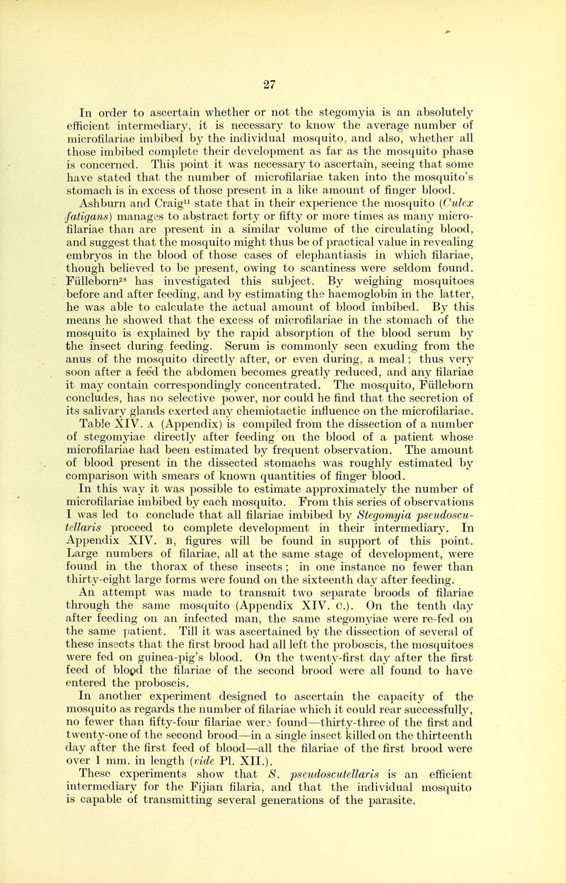 In order to ascertain whether or not the stegomyia is an absolutely efficient intermediary, it is necessary to know the average number of microfilariae imbibed by the individual mosquito, and also, whether all those imbibed complete their development as far as the mosquito phase is concerned. This point it was necessary to ascertain, seeing that some have stated that the number of microfilariae taken into the mosquito's stomach is in excess of those present in a like amount of finger blood. Ashburn and Craig state that in their experience the mosquito {Culex ifatigans) manages to abstract forty or fifty or more times as many micro- filariae than are present in a similar volume of the circulating blood, and suggest that the mosquito might thus be of practical value in revealing embryos in the blood of those cases of elephantiasis in which filariae, though believed to be present, owing to scantiness were seldom found. Fiilleborn^^ has investigated this subject. By weighing mosquitoes before and after feeding, and by estimating the haemoglobin in the latter, he was able to calculate the actual amount of blood imbibed. By this means he showed that the excess of microfilariae in the stomach of the mosquito is explained by the rapid absorption of the blood serum by the insect during feeding. Serum is commonly seen exuding from the anus of the mosquito directlj^ after, or even during, a meal; thus very soon after a feed the abdomen becomes greatly reduced, and any filariae it may contain correspondingly concentrated. The mosquito, Fiilleborn concludes, has no selective power, nor could he find that the secretion of its salivary glands exerted any chemiotactic influence on the microfilariae. Table XIV. a (Appendix) is compiled from the dissection of a number of stegomyiae directly after feeding on the blood of a patient whose microfilariae had been estimated by frequent observation. The amount of blood present in the dissected stomachs was roughly estimated by comparison with smears of known quantities of finger blood. In this way it was possible to estimate approximately the number of microfilariae imbibed by each mosquito. From this series of observations I was led to conclude that all filariae imbibed by Stegomyia pseudoscu- tellaris proceed to complete development in their intermediary. In Appendix XIV. B, figures will be found in support of this point. Large numbers of filariae, all at the same stage of development, were found in the thorax of these insects ; in one instance no fewer than thirty-eight large forms were found on the sixteenth day after feeding. An attempt was made to transmit two separate broods of filariae through the same mosquito (Appendix XIV. c). On the tenth day after feeding on an infected man, the same stegomjdae were re-fed on the same patient. Till it was ascertained by the dissection of several of these insects that the first brood had all left the proboscis, the mosquitoes were fed on guinea-pig's blood. On the twenty-first clay after the first feed of blopd the filariae of the second brood were all found to have entered the proboscis. In another experiment designed to ascertain the capacity of the mosquito as regards the number of filariae which it could rear successfully, no fewer than fifty-four filariae wera found—thirty-three of the first and twenty-one of the second brood—in a single insect killed on the thirteenth day after the first feed of blood—all the filariae of the first brood were over 1 mm. in length i(nde PI. XII.). These experiments show that S. -pseudoscutellaris is an efficient intermediary for the Fijian filaria, and that the individual mosquito is capable of transmitting several generations of the parasite.