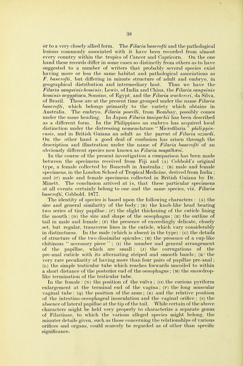 or to a very closely allied form. The Filaria hancrofti and the pathological lesions commonly associated with it have been recorded from almost every country within the tropics of Cancer and Capricorn. On the one hand these records differ in some cases so distinctly from others as to have suggested to a number of writers that probably several species exist having more or less the same habitat and pathological associations as F. hancrofti, but differing in minute structure of adult and embryo, in geographical distribution and intermediary host. Thus we have the Filaria sanguinis hominis, Lewi-?, of India and China, the Filaria sanguinis hominis aegyptiaca, Sonsino, of Egypt, and the Filaria wuchereri, da Silva, of Brazil. These are at the present time grouped under the name Filaria hancrofti, which belongs primarily to the variety which obtains in Australia. The embryo, Filaria powelli, from Bombay, possibly comes under the same heading. In Japan Filaria taniguchii has been described as a different form. In the Philippines an embryo has acquired local distinction under the distressing nomenclature  Microfilaria  .25Ai7i2?5om- ensis, and in British Guiana an adult as the parent of Filaria ozzardi. On the other hand a good deal of confusion has arisen through the description and illustration under the name of Filaria hancrofti of an obviously different species now known as Filaria magalhoesi. In the course of the j)resent investigation a comparison has been made between the specimens received from Fiji and (a) Cobbold's original type, a female collected by Bancroft in Australia ; (b) male and female specimens, in the London School of Tropical Medicine, derived from India ; and (c) male and female specimens collected in British Guiana by Dr. Minett. The conclusion arrived at is, that these particular specimens at all events certainly belong to one and the same species, viz. Filaria hancrofti, Cobbold, 1877. The identity of species is based upon the following characters : (a) the size and general similarity of the body; (b) the knob-like head bearing two series of tiny papillae; (c) the slight thickening of the cuticle lining the mouth ; (d) the size and shape of the oesophagus; (e) the outline of tail in male and female; (f) the presence of exceedingly delicate, closely set, but regular, transverse lines in the cuticle, which vary considerably in distinctness. In the male (which is absent in the type) : (g) the details of structure of the two dissimilar spicules; (h) the presence of a cup-like chitinous  accessory piece  ; (i) the number and general arrangement of the papillae, which are small ; (j) the corrugations of the pre-anal cuticle with its alternating striped and smooth bands; (k) the very rare peculiarity of having more than four pairs of papillae pre-anal; (l) the simple testicular tube which reaches forwards uncoiled to within a short distance of the posterior end of the oesophagus ; (m) the snowdrop- like termination of the testicular tube. In the female : (n) the position of the vulva ; (o) the curious pyriform enlargement at the terminal end of the vagina; (p) the long muscular vaginal tube; (q) the position of the anus; (r) and the relative position of the intestino-oesophageal inosculation and the vaginal orifice ; (s) the absence of lateral papillae at the tip of the tail. While certain of the above characters might be held very properly to characterize a separate genus of Filariinae, to which the various alleged species might belong, the minuter details given, such as those concerning the relationships of various orifices and organs, could scarcely be regarded as of other than specific significance.