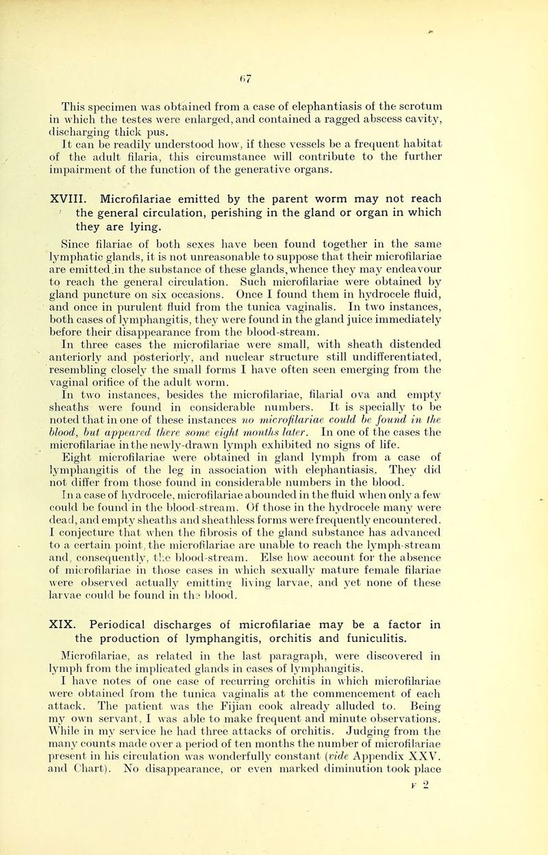 H7 This specimen was obtained from a case of elephantiasis of the scrotum in which the testes were enlarged, and contained a ragged abscess cavity, discharging thick pus. It can be readily understood how, if these vessels be a frequent habitat of the adult filaria, this circumstance will contribute to the further impairment of the function of the generative organs. XVIII. Microfilariae emitted by the parent worm may not reach ' the general circulation, perishing in the gland or organ in which they are lying. Since filariae of both sexes have been found together in the same lymphatic glands, it is not unreasonable to suppose that their microfilariae are emitted.in the substance of these glands, whence they may endeavour to reach the general circulation. Such microfilariae were obtained by gland puncture on six occasions. Once I found them in hydrocele fluid, and once in purulent fluid from the tunica vaginalis. In two instances, both cases of lymphangitis, they were found in the gland juice immediately before their disajjpearance from the blood-stream. In three cases the microfilariae were small, A\ith sheath distended anteriorly and posteriorly, and nuclear structure still undifferentiated, resembling closely the small forms I have often seen emerging from the vaginal orifice of the adult worm. In two instances, besides the microfilariae, filarial ova and empty sheaths were found in considerable numbers. It is specially to be noted that in one of these instances no microfilariae could be found in the blood, but appeared there some eight month,s later. In one of the cases the microfilariae in the newly-drawn lymph exhibited no signs of life. Eight microfilariae were obtained in gland lymph from a case of lymphangitis of the leg in association with elephantiasis. They did not differ from those found in considerable numbers in the blood. In a case of hydrocele, microfilariae abounded in the fluid when only a few could be found in the blood-stream. Of those in the hydrocele many were dead, and empty sheaths and sheathless forms were frequently encountered. I conjecture that \\hen the fibrosis of the gland substance has advanced to a certain point, the microfilariae are unable to reach the lymph-stream and, consequently, tl:e blood-stream. Else how account for the absence of microfilariae in those cases in ^^'hich sexually mature female filariae were observed actually emittino; living larvae, and yet none of these larvae could be found in th3 blood. XIX. Periodical discharges of microfilariae may be a factor in the production of lymphangitis, orchitis and funiculitis. Microfilariae, as related in the last paragraph, were discovered in lymph from the implicated glands in cases of lymphangitis. I have notes of one case of recurring orchitis in which microfilariae were obtained from the tunica vaginalis at the commencement of each attack. The patient was the Fijian cook already alluded to. Being my own servant, I was able to make frequent and minute observations. While in my service he had three attacks of orchitis. Judging from the many counts made over a period of ten months the number of microfilariae present in his circulation was wonderfully constant (r/f/e Appendix XXV. and Chart). No disappearance, or even marked diminution took place