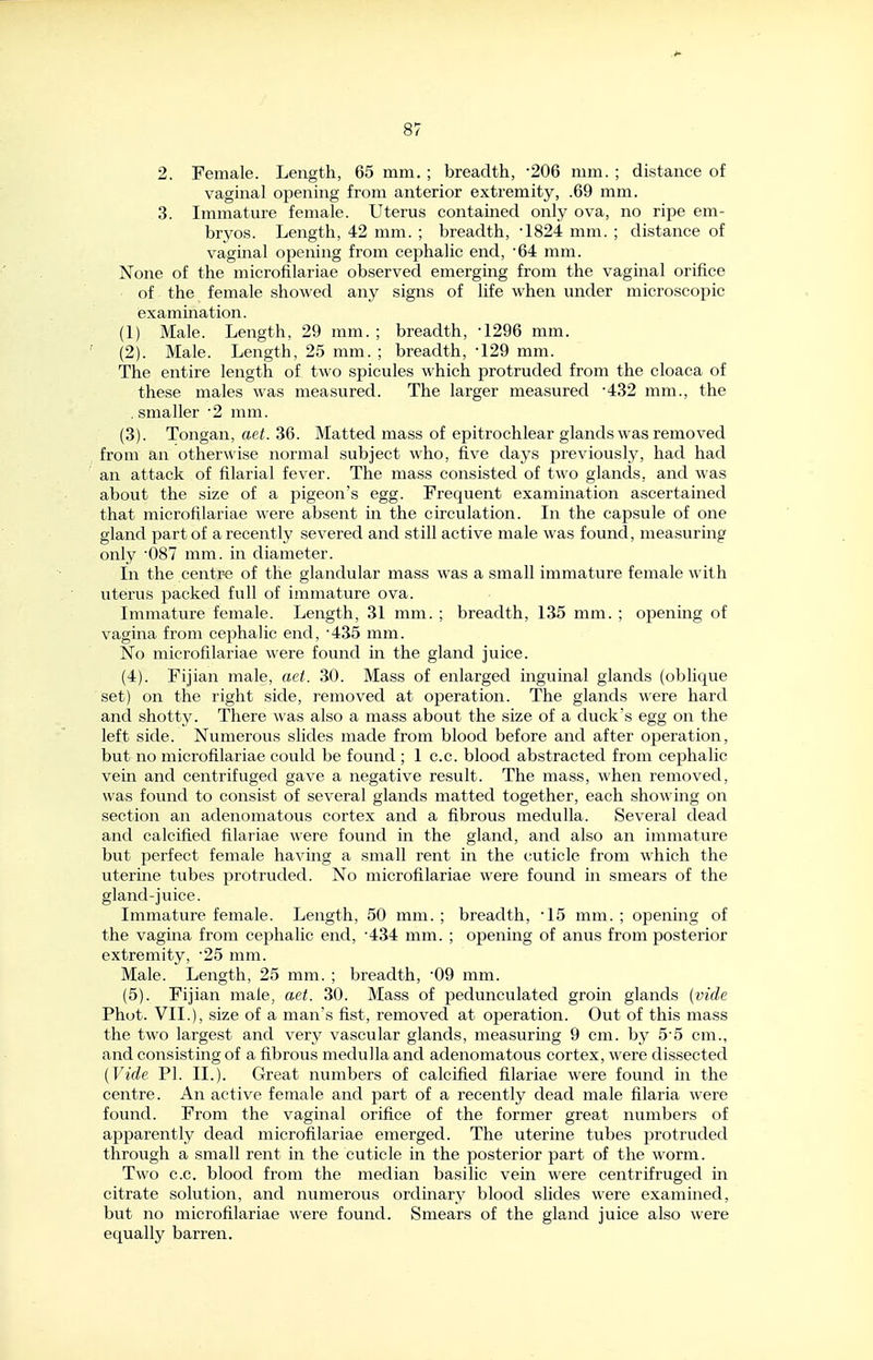 2. Female. Length, 65 mm. ; breadth, 206 mm. ; distance of vaginal opening from anterior extremity, .69 mm. 3. Immature female. Uterus contained only ova, no ripe em- bryos. Length, 42 mm. ; breadth, •1824 mm. ; distance of vaginal opening from cephalic end, 64 mm. None of the microfilariae observed emerging from the vaginal orifice of the female showed any signs of life when under microscopic examination. (1) Male. Length, 29 mm. ; breadth, -1296 mm. (2) . Male. Length, 25 mm. ; breadth, -129 mm. The entire length of two spicules which protruded from the cloaca of these males was measured. The larger measured '432 mm., the , smaller '2 mm. (3) . Tongan, aet. 36. Matted mass of epitrochlear glands was removed from an otherwise normal subject who, five days previously, had had an attack of filarial fever. The mass consisted of two glands, and was about the size of a pigeon's egg. Frequent examination ascertained that microfilariae were absent in the circulation. In the capsule of one gland part of a recently severed and still active male was found, measuring only •087 mm. in diameter. In the centr-e of the glandular mass was a small immature female with uterus packed full of immature ova. Immature female. Length, 31 mm. ; breadth, 135 mm. ; opening of vagina from cephalic end, ^435 mm. No microfilariae were found in the gland juice. (4) . Fijian male, aet. 30. Mass of enlarged inguinal glands (oblique set) on the right side, removed at operation. The glands were hard and shotty. There was also a mass about the size of a duck's egg on the left side. Numerous slides made from blood before and after operation, but no microfilariae could be found ; 1 c.c. blood abstracted from cephalic vein and centrifuged gave a negative result. The mass, when removed, was found to consist of several glands matted together, each showing on section an adenomatous cortex and a fibrous medulla. Several dead and calcified filariae were found in the gland, and also an immature but perfect female having a small rent in the (juticle from which the uterine tubes protruded. No microfilariae were found in smears of the gland-juice. Immature female. Length, 50 mm. ; breadth, ^15 mm. ; opening of the vagina from cephalic end, ^434 mm. ; opening of anus from posterior extremity, ^25 mm. Male. Length, 25 mm. ; breadth, ^09 mm. (5) . Fijian male, aet. 30. Mass of pedunculated groin glands [vide Phot. VII.), size of a man's fist, removed at operation. Out of this mass the two largest and very vascular glands, measuring 9 cm. by 5'5 cm., and consisting of a fibrous medulla and adenomatous cortex, were dissected {Vide PI. II.). Great numbers of calcified filariae were found in the centre. An active female and part of a recently dead male filaria were found. From the vaginal orifice of the former great numbers of apparently dead microfilariae emerged. The uterine tubes protruded through a small rent in the cuticle in the posterior part of the worm. Two c.c. blood from the median basilic vein were centrifruged in citrate solution, and numerous ordinary blood slides were examined, but no microfilariae ^\'ere found. Smears of the gland juice also were equally barren.