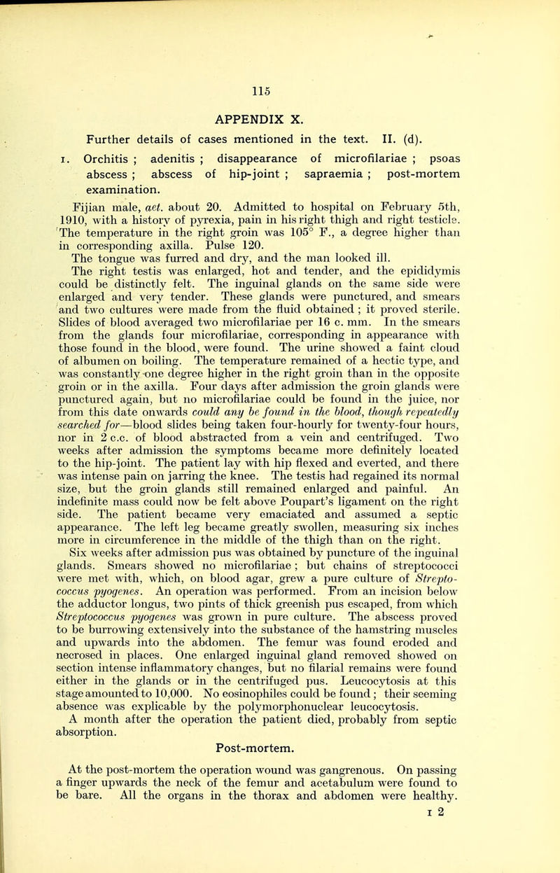 APPENDIX X. Further details of cases mentioned in the text. II. (d). I. Orchitis ; adenitis ; disappearance of microfilariae ; psoas abscess ; abscess of hip-joint ; sapraemia ; post-mortem examination. Fijian male, aet. about 20. Admitted to hospital on February 5th, 1910, with a history of pyrexia, pain in his right thigh and right testicle. The temperature in the right groin was 105° F., a degree higher than in corresponding axilla. Pulse 120. The tongue was furred and dry, and the man looked ill. The right testis was enlarged, hot and tender, and the epididymis could be distinctly felt. The inguinal glands on the same side were enlarged and very tender. These glands were punctured, and smears and two cultures were made from the fluid obtained ; it proved sterile. Slides of blood averaged two microfilariae per 16 c. mm. In the smears from the glands four microfilariae, corresponding in appearance with those found in the blood, were found. The urine showed a faint cloud of albumen on boiling. The temperature remained of a hectic type, and was constantly none degree higher in the right groin than in the opposite groin or in the axilla. Four days after admission the groin glands were punctured again, but no microfilariae could be found in the juice, nor from this date onwards could any he found in the blood, though repeatedly searched for—blood slides being taken four-hourly for twenty-four hours, nor in 2 c.c. of blood abstracted from a vein and centrifuged. Two weeks after admission the symptoms became more definitely located to the hip-joint. The patient lay with hip flexed and everted, and there was intense pain on jarring the knee. The testis had regained its normal size, but the groin glands still remained enlarged and painful. An indefinite mass could now be felt above Poupart's ligament on the right side. The patient became very emaciated and assumed a septic appearance. The left leg became greatly swollen, measuring six inches more in circumference in the middle of the thigh than on the right. Six weeks after admission pus was obtained by puncture of the inguinal glands. Smears showed no microfilariae; but chains of streptococci were met with, which, on blood agar, grew a pure culture of Strepto- coccus pyogeries. An operation was performed. From an incision below the adductor longus, two pints of thick greenish pus escaped, from which Streptococcus pyogenes was grown in pure culture. The abscess proved to be burrowing extensively into the substance of the hamstring muscles and upwards into the abdomen. The femur was found eroded and necrosed in places. One enlarged inguinal gland removed showed on section intense inflammatory changes, but no filarial remains were found either in the glands or in the centrifuged pus. Leucocytosis at this stage amounted to 10,000. No eosinophiles could be found; their seeming absence was explicable by the polymorphonuclear leucocytosis. A month after the operation the patient died, probably from septic absorption. Post-mortem. At the post-mortem the operation wound was gangrenous. On passing a finger upwards the neck of the femur and acetabulum were found to be bare. All the organs in the thorax and abdomen were healthy. I 2