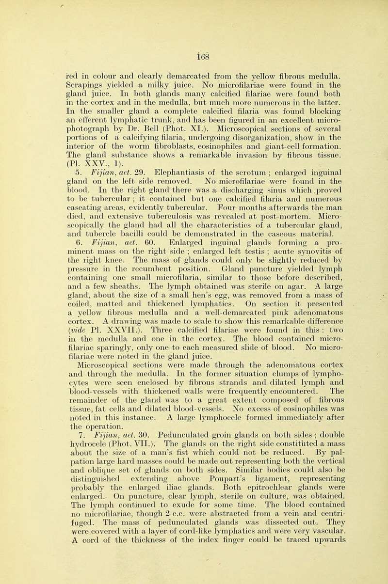 red in colour and clearly demarcated from the yellow fibrous medulla. Scrapings yielded a milky juice. No microfilariae were found in the gland juice. In both glands many calcified filariae were found both in the cortex and in the medulla, but much more numerous in the latter. In the smaller gland a complete calcified filaria was foimd blocking an efferent lymphatic trunk, and has been figured in an excellent micro- photograph by Dr. Bell (Phot. XI.). Microscopical sections of several portions of a calcifying filaria, undergoing disorganization, show in the interior of the worm fibroblasts, eosinophiles and giant-cell formation. The gland substance shows a remarkable invasion by fibrous tissue. (PL XXV., 1). 5. Fijian, aet. 29. Elephantiasis of the scrotum ; enlarged inguinal gland on the left side removed. No microfilariae were found in the blood. In the right glaiid there was a discharging sinus which .proved to be tubercular ; it contained but one calcified filaria and numerous caseating areas, evidently tubercular. Four months afterwards the man died, and extensive tuberculosis was revealed at post-mortem. Micro- scopically the gland had all the characteristics of a tubercular gland, and tubercle bacilli could be demonstrated in the caseous material. 6. Fijian, aet. 60. Enlarged inguinal glands forming a pro- minent mass on the right side ; enlarged left testis ; acute synovitis of the right knee. The mass of glands could only be slightly reduced by pressure in the recumbent position. Gland puncture yielded lymph containing one small microfilaria, similar to those before described, and a few sheaths. The lymph obtained was sterile on agar. A large gland, about the size of a small hen's egg, was removed from a mass of coiled, matted and thickened lymphatics. On section it presented a yelloAV fibrous medulla and a well-demarcated pink adenomatous cortex. A drawing was made to scale to show this remarkable difference (vide PI. XXVII.). Three calcified filariae were found in this : two in the medulla and one in the cortex. The blood contained micro- filariae sparingly, only one to each measured slide of blood. No micro- filariae were noted in the gland juice. Microscopical sections were made through the adenomatous cortex and through the medulla. In the former situation clumps of lympho- cytes were seen enclosed by fibrous strands and dilated lymph and blood-vessels with thickened walls were frequently encountered. The remainder of the gland was to a great extent composed of fibrous tissue, fat cells and dilated blood-vessels. No excess of eosinophiles was noted in this instance. A large lymphocele formed immediately after the operation. 7. Fijian, aet. 30. Pedunculated groin glands on both sides ; double hydrocele (Phot. VII.). The glands on the right side constituted a mass about the size of a man's fist which could not be reduced. By pal- pation large hard masses could be made out representing both the vertical and oblique set of glands on both sides. Similar bodies could also be distinguished extending above Poupart's ligament, representing probably the enlarged iliac glands. Both epitrochlear glands were enlarged.- On puncture, clear lymph, sterile on culture, was obtained. The lymph continued to exude for some time. The blood contained no microfilariae, though 2 c.c. were abstracted from a vein and centri- fuged. The mass of pedunculated glands was dissected out. They were covered with a layer of cord-like lymphatics and were very vascular. A cord of the thickness of the index finger could be traced upwards