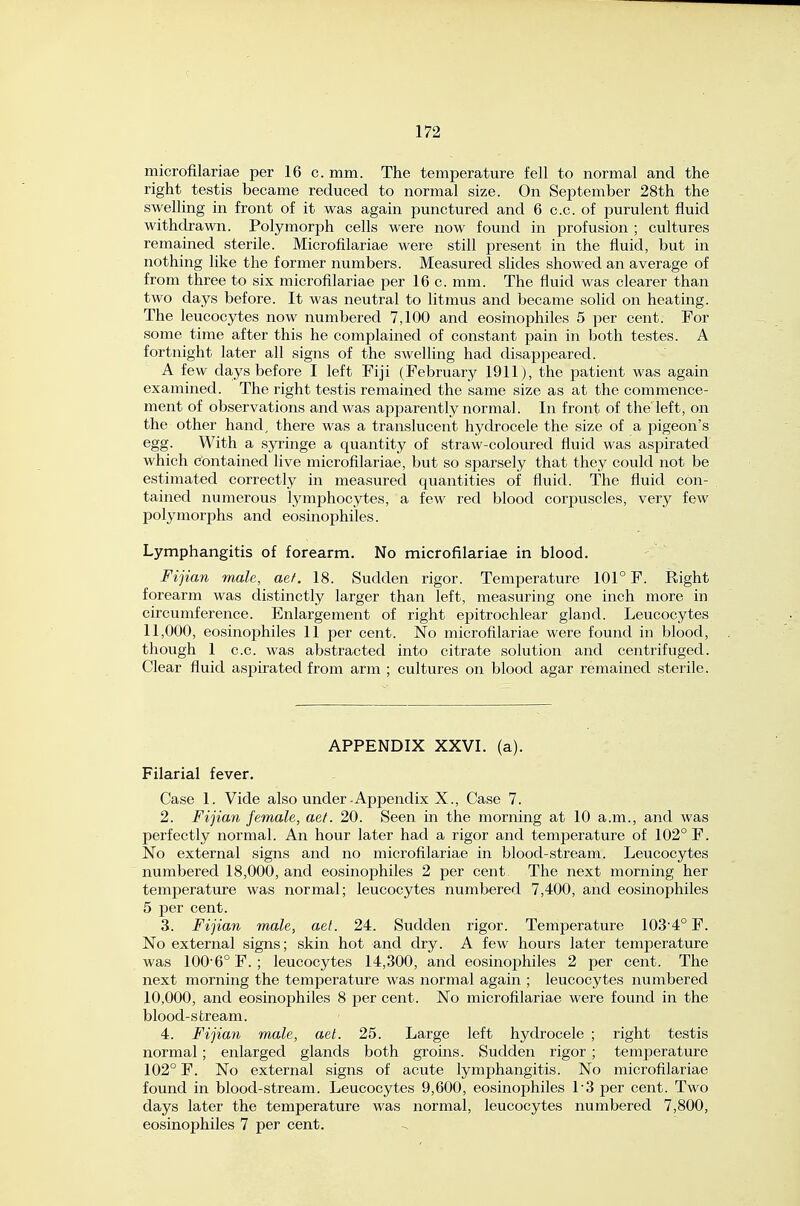 microfilariae per 16 c. mm. The temperature fell to normal and the right testis became reduced to normal size. On September 28th the swelling in front of it was again punctured and 6 c.c. of purulent fluid withdrawn. Polymorph cells were now found in profusion ; cultures remained sterile. Microfilariae were still present in the fluid, but in nothing like the former numbers. Measured slides showed an average of from three to six microfilariae per 16 c. mm. The fluid was clearer than two days before. It was neutral to litmus and became solid on heating. The leucocytes now numbered 7,100 and eosinophiles 5 per cent. For some time after this he complained of constant pain in both testes. A fortnight later all signs of the swelling had disappeared. A few days before I left Fiji (February 1911), the patient was again examined. The right testis remained the same size as at the commence- ment of observations and was apparently normal. In front of theleft, on the other hand^ there was a translucent hydrocele the size of a pigeon's egg. With a syringe a quantity of straw-coloured fluid was aspirated which contained live microfilariae, but so sparsely that they could not be estimated correctly in measured quantities of fluid. The fluid con- tained numerous lymphocytes, a few red blood corpuscles, very few polymorphs and eosinophiles. Lymphangitis of forearm. No microfilariae in blood. Fijian male, aef. 18. Sudden rigor. Temperature 101° F. Right forearm was distinctly larger than left, measuring one inch more in circumference. Enlargement of right epitrochlear gland. Leucocytes 11,000, eosinophiles 11 per cent. No microfilariae were found in blood, though 1 c.c. was abstracted into citrate solution and centrifuged. Clear fluid aspirated from arm ; cultures on blood agar remained sterile. APPENDIX XXVL (a). Filarial fever. Case 1. Vide also under-Appendix X., Case 7. 2. Fijian female, aet. 20. Seen in the morning at 10 a.m., and was perfectly normal. An hour later had a rigor and temperature of 102° F. No external signs and no microfilariae in blood-stream. Leucocytes numbered 18,000, and eosinophiles 2 per cent The next morning her temperature was normal; leucocytes numbered 7,400, and eosinophiles 5 per cent. 3. Fijian male, aet. 24. Sudden rigor. Temperature 103-4° F. No external signs; skin hot and dry. A few hours later temperature was 100'6°F. ; leucocytes 14,300, and eosinophiles 2 per cent. The next morning the temperature was normal again ; leucocytes numbered 10,000, and eosinophiles 8 per cent. No microfilariae were found in the blood-sfcream. 4. Fijian male, aet. 25. Large left hydrocele ; right testis normal; enlarged glands both groins. Sudden rigor ; temperature 102° F. No external signs of acute lymphangitis. No microfilariae found in blood-stream. Leucocytes 9,600, eosinophiles 1-3 per cent. Two days later the temperature was normal, leucocytes numbered 7,800, eosinophiles 7 per cent.