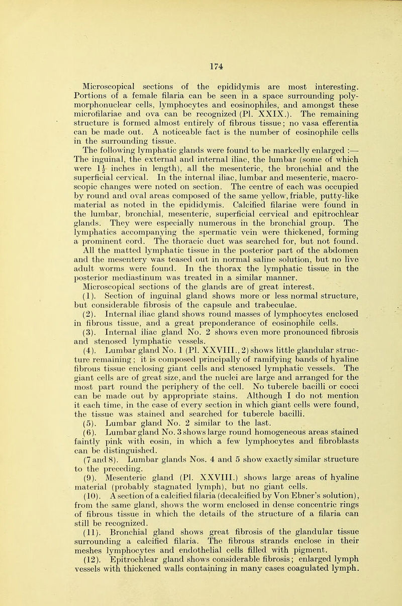 Microscopical sections of the epididymis are most interesting. Portions of a female filaria can be seen in a space surrounding poly- morphonuclear cells, lymphocytes and eosinophiles, and amongst these microfilariae and ova can be recognized (PI. XXIX.). The remaining structure is formed almost entirely of fibrous tissue; no vasa efferentia can be made out. A noticeable fact is the number of eosinophile cells in the surrounding tissue. The following lymphatic glands were found to be markedly enlarged :— The inguinal, the external and internal iliac, the lumbar (some of which were 1| inches in length), all the mesenteric, the bronchial and the superficial cervical. In the internal iliac, lumbar and mesenteric, macro- scopic changes were noted on section. The centre of each was occupied by round and oval areas composed of the same yellow, friable, putty-like material as noted in the epididymis. Calcified filariae were found in the lumbar, bronchial, mesenteric, superficial cervical and epitrochlear glands. They were especially numerous in the bronchial group. The lymphatics accompanying the spermatic vein were thickened, forming a prominent cord. The thoracic duct was searched for, but not found. All the matted lymphatic tissue in the posterior part of the abdomen and the mesentery was teased out in normal saline solution, but no live adult worms were found. In the thorax the lymphatic tissue in the posterior mediastinum was treated in a similar manner. Microscopical sections of the glands are of great interest. (1) . Section of inguinal gland shows more or less normal structure, but considerable fibrosis of the capsule and trabeculae. (2) . Internal iliac gland shows round masses of lymphocytes enclosed in fibrous tissue, and a great preponderance of eosinophile cells. (3) . Internal iliac gland No. 2 shows even more pronounced fibrosis and stenosed lymphatic vessels. (4) . Lumbar gland No. 1 (Pi. XXVIII., 2) shows little glandular struc- ture remaining ; it is composed principally of ramifying bands of hyaline fibrous tissue enclosing giant cells and stenosed lymphatic vessels. The giant cells are of great size, and the nuclei are large and arranged for the most part round the periphery of the cell. No tubercle bacilli or cocci can be made out by appropriate stains. Although I do not mention it each time, in the case of every section in which giant cells were found, the tissue was stained and searched for tubercle bacilli. (5) . Lumbar gland No. 2 similar to the last. (6) . Lumbar gland No. 3 shows large round homogeneous areas stained faintly pink with eosin, in which a few lymphocytes and fibroblasts can be distinguished. (7 and 8). Lumbar glands Nos. 4 and 5 show exactly similar structure to the preceding. (9) . Mesenteric gland (PI. XXVIII.) shows large areas of hyaline material (probably stagnated lymph), but no giant cells. (10) . A section of a calcified filaria (decalcified by Von Ebner's solution), from the same gland, shows the worm enclosed in dense concentric rings of fibrous tissue in which the details of the structure of a filaria can still be recognized. (11) . Bronchial gland shows great fibrosis of the glandular tissue surrounding a calcified filaria. The fibrous strands enclose in their meshes lymphocytes and endothelial cells filled with pigment. (12) . Epitrochlear gland shows considerable fibrosis; enlarged lymph vessels with thickened walls containing in many cases coagulated lymph.