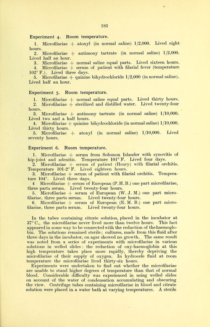 Experiment 4. Room temperature. 1. Microfilariae + atoxyl (in normal saline) 1/2,000. Lived eight hours. 2. Microfilariae + antimony tartrate (in normal saline) 1/2,000. Lived half an hour. 3. Microfilariae + normal saline equal parts. Lived sixteen hours. 4. Microfilariae -f- serum of patient with filarial fever (temperature 102° F.). Lived three days. 5. Microfilariae + quinine bihydrochloride 1 /2,000 (in normal saline). Lived half an hour. Experiment 5. Room temperature. 1. Microfilariae + normal saline equal parts. Lived thirty hours. 2. Microfilariae + sterilized and distilled water. Lived twenty-four hours. 3. Microfilariae + antimony tartrate (in normal saline) 1/10,000. Lived two and a half hours. 4. Microfilariae + quinine bihydrochloride (in normal saline) 1/10,000. Lived thirty hours. 5. Microfilariae + atoxyl (in normal saline) 1/10,000. Lived seventy hours. Experiment 6. Room temperature. 1. Microfilariae + serum from Solomon Islander with synovitis of hip-joint and adenitis. Temperature 101° F. Lived four days. 2. Microfilariae + serum of patient (Henry) Avith filarial orchitis. Temperature 101-2° F. Lived eighteen hours. 3. Microfilariae + serum of patient with filarial orchitis. Tempera- ture 104°. Lived three days. 4 Microfilariae + serum of European (P.H.B.) one part microfilariae, three parts serum. Lived twenty-four hours. 5. Microfilariae -f- serum of European (W. J. M.) one part micro- filariae, three parts serum. Lived twenty-four hours. 6. Microfilariae + serum of European (E. M. B.) one part micro- filariae, three parts serum. Lived twenty-four hours. In the tubes containing citrate solution, placed in the incubator at 37° C, the microfilariae never lived more than twelve hours. This fact appeared in some way to be connected with the reduction of the haemoglo- bin. The solutions remained sterile; cultures, made from this fluid after three days in the incubator, on agar showed no growth. The same result was noted from a series of experiments with microfilariae in various solutions in welled slides : the reduction of oxy-haemoglobin at this high temperature takes place more rapidly, thereby depriving the microfilariae of their supply of oxygen. In hydrocele fluid at room temperature the microfilariae lived thirty-six hours. Experiments were undertaken to find out whether the microfilariae are unable to stand higher degrees of temperature than that of normal blood. Considerable difficulty was experienced in using welled slides on account of the water of condensation accumulating and obscuring the view. Centrifuge tubes containing microfilariae in blood and citrate solution were placed in a water bath at varying temperatures, A sterile