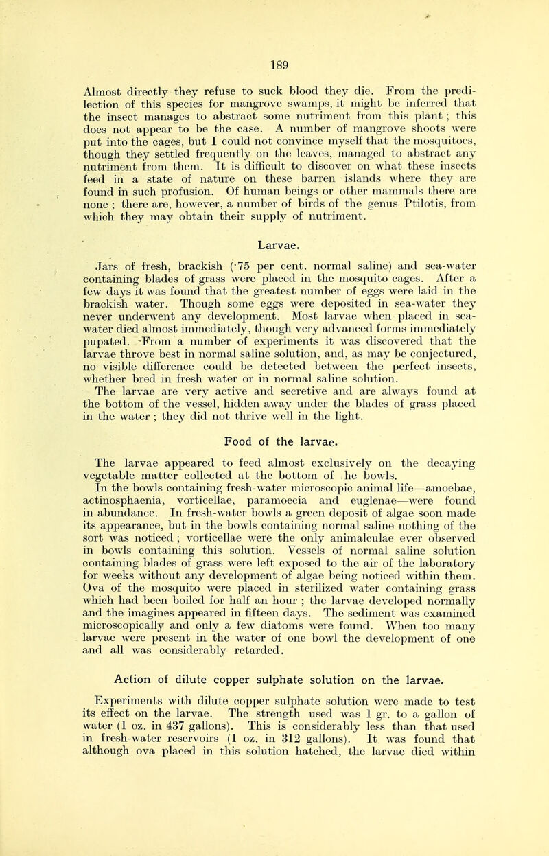 Almost directly they refuse to suck blood they die. From the predi- lection of this species for mangrove swamps, it might be inferred that the insect manages to abstract some nutriment from this plant ; this does not appear to be the case. A number of mangrove shoots were put into the cages, but I could not convince myself that the mosquitoes, though they settled frequently on the leaves, managed to abstract any nutriment from them. It is difficult to discover on what these insects feed in a state of nature on these barren islands where they are found in such profusion. Of human beings or other mammals there are none ; there are, however, a number of birds of the genus Ptilotis, from which they may obtain their supply of nutriment. Larvae. Jars of fresh, brackish (-75 per cent, normal saline) and sea-water containing blades of grass were placed in the mosquito cages. After a few days it was found that the greatest number of eggs were laid in the brackish water. Though some eggs were deposited in sea-water they never underwent any development. Most larvae when placed in sea- water died almost immediately, though very advanced forms immediately pupated. From a number of experiments it was discovered that the larvae throve best in normal saline solution, and, as may be conjectured, no visible difference could be detected betAveen the perfect insects, whether bred in fresh water or in normal saline solution. The larvae are very active and secretive and are always found at the bottom of the vessel, hidden away under the blades of grass placed in the water ; they did not thrive well in the light. Food of the larvae. The larvae appeared to feed almost exclusively on the decaying vegetable matter collected at the bottom of he bowls. In the bowls containing fresh-water microscopic animal life—amoebae, actinosphaenia, vorticellae, paramoecia and euglenae—were found in abundance. In fresh-water bowls a green deposit of algae soon made its appearance, but in the bowls containing normal saline nothing of the sort was noticed ; vorticellae were the only animalculae ever observed in bowls containing this solution. Vessels of normal saline solution containing blades of grass were left exposed to the air of the laboratory for weeks without any development of algae being noticed within them. Ova of the mosquito were placed in sterilized water containing grass which had been boiled for half an hour ; the larvae developed normally and the imagines appeared in fifteen days. The sediment was examined microscopically and only a few diatoms were found. When too many larvae were present in the water of one bowl the development of one and all was considerably retarded. Action of dilute copper sulphate solution on the larvae. Experiments with dilute copper sulphate solution were made to test its effect on the larvae. The strength used was 1 gr. to a gallon of water (1 oz. in 437 gallons). This is considerably less than that used in fresh-water reservoirs (1 oz. in 312 gallons). It was found that although ova placed in this solution hatched, the larvae died within