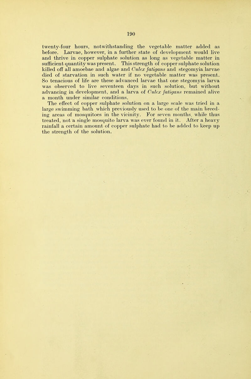 twenty-four hours, notwithstanding the vegetable matter added as before. Larvae, however, in a further state of development would live and thrive in copper sulphate solution as long as vegetable matter in sufficient quantity was present. This strength of copper sulphate solution killed off all amoebae and algae and Culex fatigans and stegomyia larvae died of starvation in such water if no vegetable matter was present. So tenacious of life are these advanced larvae that one stegomyia larva was observed to live seventeen days in such solution, but without advancing in development, and a larva of Culex fatigans remained alive a month under similar conditions. The effect of copper sulphate solution on a large scale was tried in a large swimming bath which previously used to be one of the main breed- ing areas of mosquitoes in the vicinity. For seven months, while thus treated, not a single mosquito larva was ever found in it. After a heavy rainfall a certain amount of copper sulphate had to be added to keep up the strength of the solution.