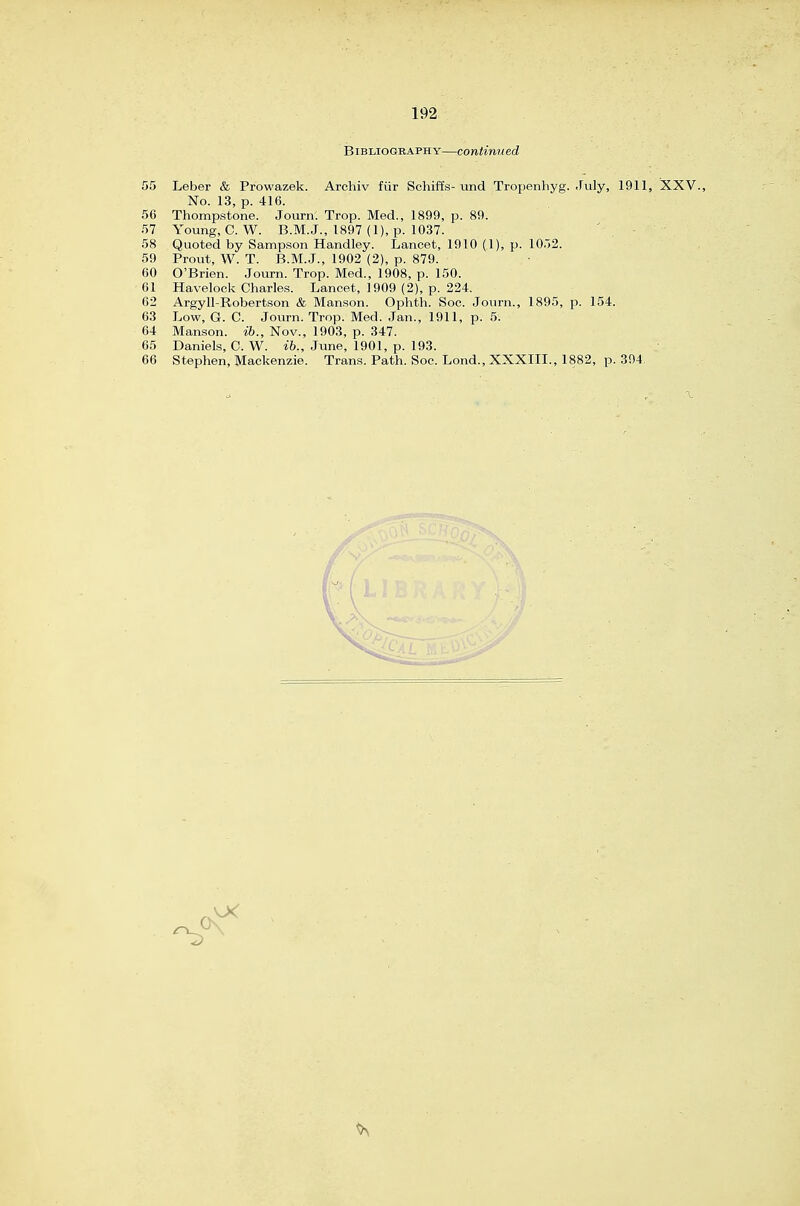 Bibliography—continued 55 Leber & Prowazek. Archiv fiir Schiffs- und Tropenhyg. July, 1911, XXV., No. 13, p. 416. 56 Thompstone. Journ. Trop. Med., 1899, p. 89. 57 Young, C.W. B.M.J., 1897 (1), p. 1037. ' . - 58 Quoted by Sampson Handley. Lancet, 1910 (1), p. 10.j2. 59 Prout, W. T. B.M.J., 1902 (2), p. 879. 60 O'Brien. Journ. Trop. Med., 1908, p. 150. 61 Havelock Charles. Lancet, 1909 (2), p. 224. 62 Argyll-Robertson & Manson. Ophth. Soc. Journ., 1895, p. 154. 63 Low, G. C. Journ. Trop. Med. Jan., 1911, p. 5. 64 Manson. ib., Nov., 1903, p. 347. 65 Daniels, C. W. ifo., June, 1901, p. 193. 66 Stephen, Mackenzie. Trans. Path. Soc. Lond., XXXIII., 1882, p. 394