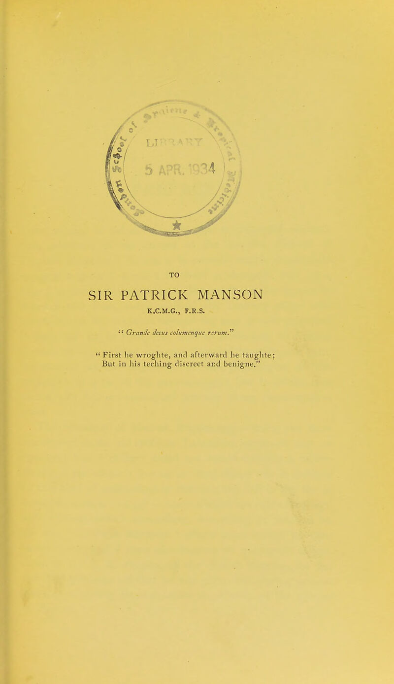 TO SIR PATRICK MANSON K.C.M.G., F.R.S.  Grande decus colamenque rcrum.  First he wroghte, and afterward he taughte; But in his teching discreet and benigne.