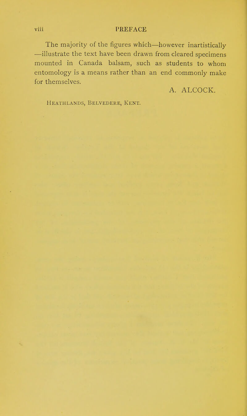 The majority of the figures which—however inartistically —illustrate the text have been drawn from cleared specimens mounted in Canada balsam, such as students to whom entomology is a means rather than an end commonly make for themselves. A. ALCOCK. Heathlands, Belvedere, Kent.