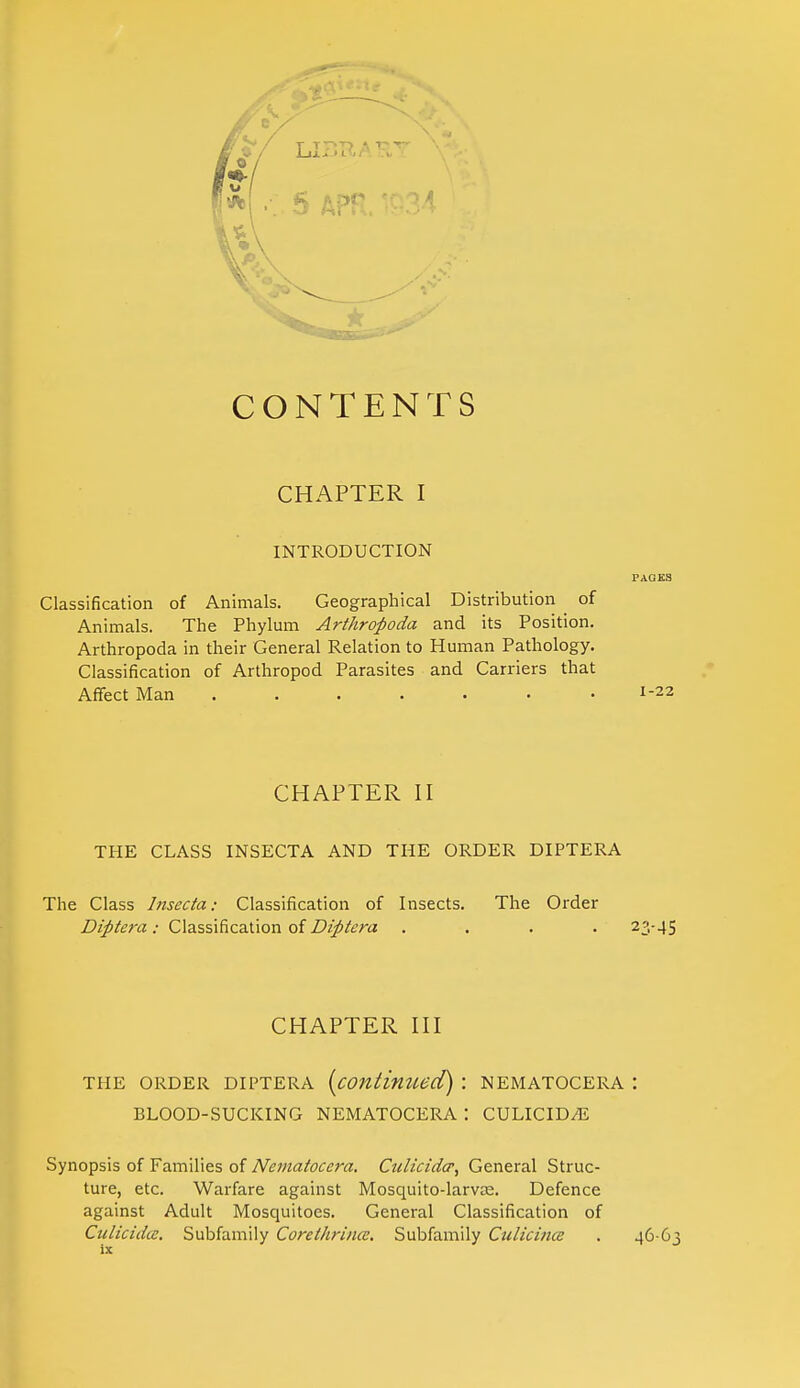 CONTENTS CHAPTER I INTRODUCTION PAGES Classification of Animals. Geographical Distribution of Animals. The Phylum Arthropoda and its Position. Arthropoda in their General Relation to Human Pathology. Classification of Arthropod Parasites and Carriers that Affect Man ....... 1-22 CHAPTER II THE CLASS INSECTA AND THE ORDER DIPTERA The Class Insecta: Classification of Insects. The Order Diptera : Classification of Diptera .... 23-45 CHAPTER III THE ORDER DIPTERA (contimied) : NEMATOCERA : BLOOD-SUCKING NEMATOCERA : CULICID/E Synopsis of Families of Nematoccra. Ctclicider, General Struc- ture, etc. Warfare against Mosquito-larvae. Defence against Adult Mosquitoes. General Classification of Culicida. Subfamily Corelhrince. Subfamily Culicince . 46-63