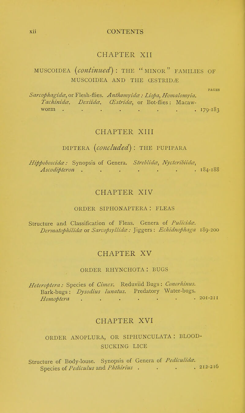 CHAPTER XII muscoidea (continued): the minor families of MUSCOIDEA AND THE CESTRIDjE RAGES Sarcophagidce, or Flesh-flies. Anthomyidce: Lispa, Homalomyia. Tachinidce. Dexiidce. CEstrida, or Bot-flies: Macaw- worm . . . . . . . .179-183 CHAPTER XIII diptera {concluded): the pupipara Hippoboscida: Synopsis of Genera. Streblida:, Nycteribiidcc, Ascodifiteron ....... 184-188 CHAPTER XIV order siphonaptera : fleas Structure and Classification of Fleas. Genera of Pulicidm. Dermatophilicke or Sarcopsyllidce: Jiggers: Echidnophaga 189-200 CHAPTER XV ORDER RHYNCHOTA: BUGS Heteroptera: Species of Cimcx. Reduviid Bugs : Conorhinus. Bark-bugs: Dysodius lunatiis. Predatory Water-bugs. Homoptera . . . . • • .201-211 CHAPTER XVI ORDER ANOPLURA, OR SIPHUNCULATA ! BLOOD- SUCKING LICE Structure of Body-louse. Synopsis of Genera of Pediculida. Species of Pcdiculus and Phthirius . . . .212216