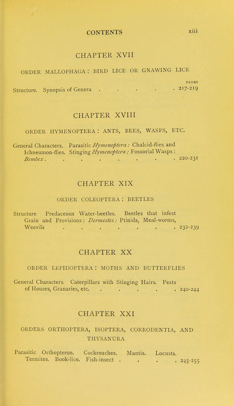 CHAPTER XVII order mallophaga: bird lice or gnawing lice PAGES Structure. Synopsis of Genera . 217-219 CHAPTER XVIII ORDER HYMENOPTERA : ANTS, BEES, WASPS, ETC. General Characters. Parasitic Hymenoptera: Chalcid-flies and Ichneumon-flies. Stinging Hymenoptera ; Fossorial Wasps : Bembex. ....... 220-231 CHAPTER XIX ORDER COLEOPTERA : BEETLES Structure Predaceous Water-beetles. Beetles that infest Grain and Provisions: Dermestes: Ptinids, Meal-worms, Weevils ....... 232-239 CHAPTER XX ORDER LEPIDOPTERA : MOTHS AND BUTTERFLIES General Characters. Caterpillars with Stinging Hairs. Pests of Houses, Granaries, etc. ..... 240-244 CHAPTER XXI ORDERS ORTHOPTERA, ISOPTERA, CORRODENTIA, AND THYSANURA Parasitic Orthopteron. Cockroaches. Mantis. Locusts. Termites. Book-lice. Fish-insect .... 245-255