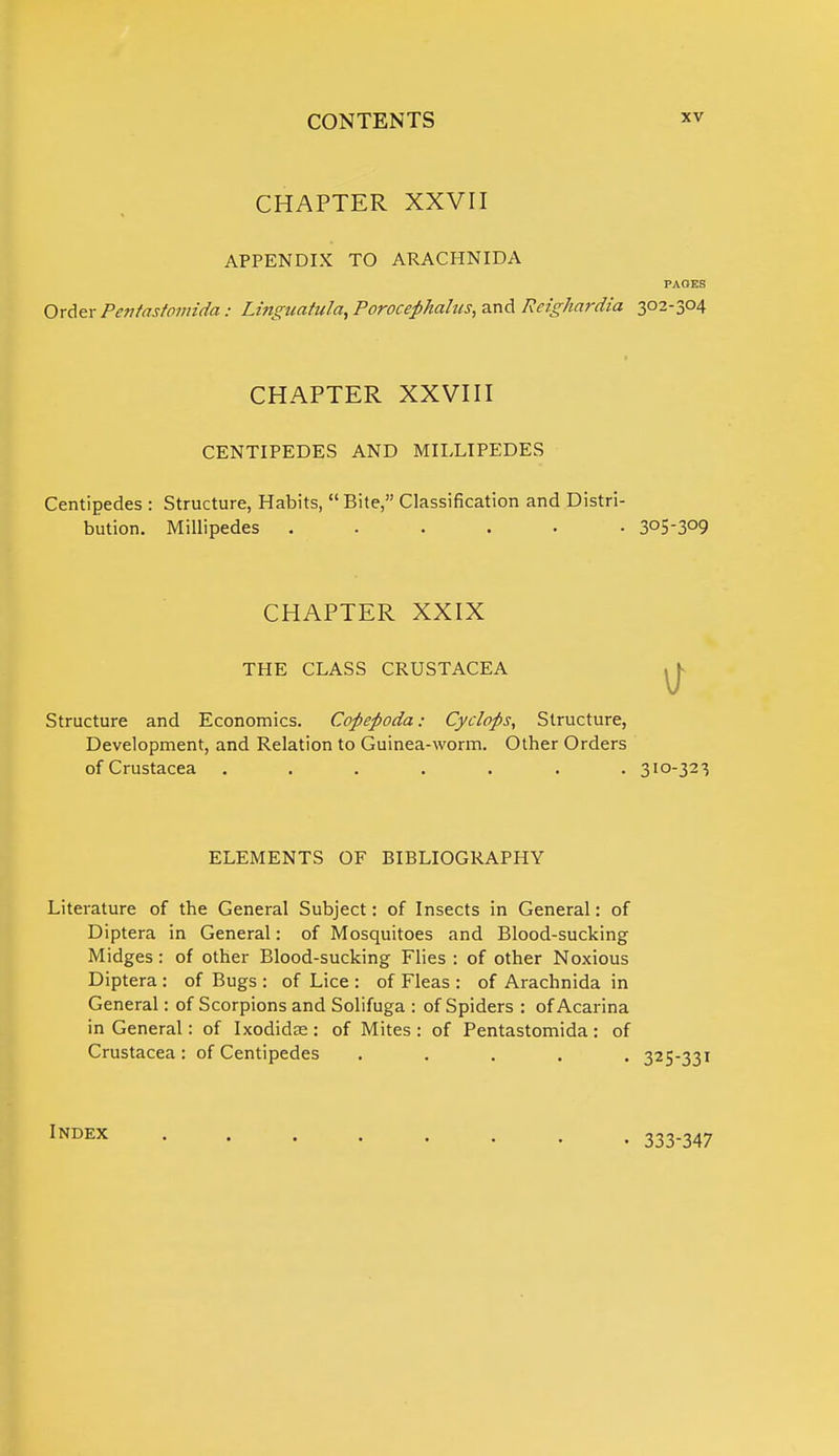 PAGES CHAPTER XXVII APPENDIX TO ARACHNIDA Order Pentastomida: Linguatula, Porocephahcs, and Reighardia 302-304 CHAPTER XXVIII CENTIPEDES AND MILLIPEDES Centipedes : Structure, Habits, Bite, Classification and Distri- bution. Millipedes ...... 3°5-3°9 CHAPTER XXIX THE CLASS CRUSTACEA Structure and Economics. Copepoda: Cyclops, Structure, Development, and Relation to Guinea-worm. Other Orders of Crustacea ....... 310-323 ELEMENTS OF BIBLIOGRAPHY Literature of the General Subject: of Insects in General: of Diptera in General: of Mosquitoes and Blood-sucking Midges : of other Blood-sucking Flies : of other Noxious Diptera : of Bugs : of Lice : of Fleas : of Arachnida in General: of Scorpions and Solifuga : of Spiders : of Acarina in General: of Ixodidse : of Mites : of Pentastomida : of Crustacea: of Centipedes ..... 325-331 Index 333-347