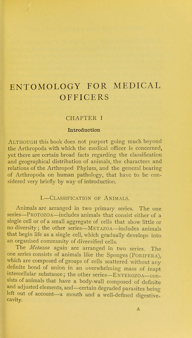 ENTOMOLOGY FOR MEDICAL OFFICERS CHAPTER I Introduction Although this book does not purport going much beyond the Arthropoda with which the medical officer is concerned, yet there are certain broad facts regarding the classification and geographical distribution of animals, the characters and relations of the Arthropod Phylum, and the general bearing of Arthropoda on human pathology, that have to be con- sidered very briefly by way of introduction. I.—Classification of Animals. Animals are arranged in two primary series. The one series—Protozoa—includes animals that consist either of a single cell or of a small aggregate of cells that show little or no diversity ; the other series—Metazoa—includes animals that begin life as a single cell, which gradually develops into an organised community of diversified cells. The Metazoa again are arranged in two series. The one series consists of animals like the Sponges (Porifera), which are composed of groups of cells scattered without any definite bond of union in an overwhelming mass of inapt intercellular substance; the other series—ENTEROZOA—con- sists of animals that have a body-wall composed of definite and adjusted elements, and—certain degraded parasites being left out of account—a mouth and a well-defined digestive- cavity. A
