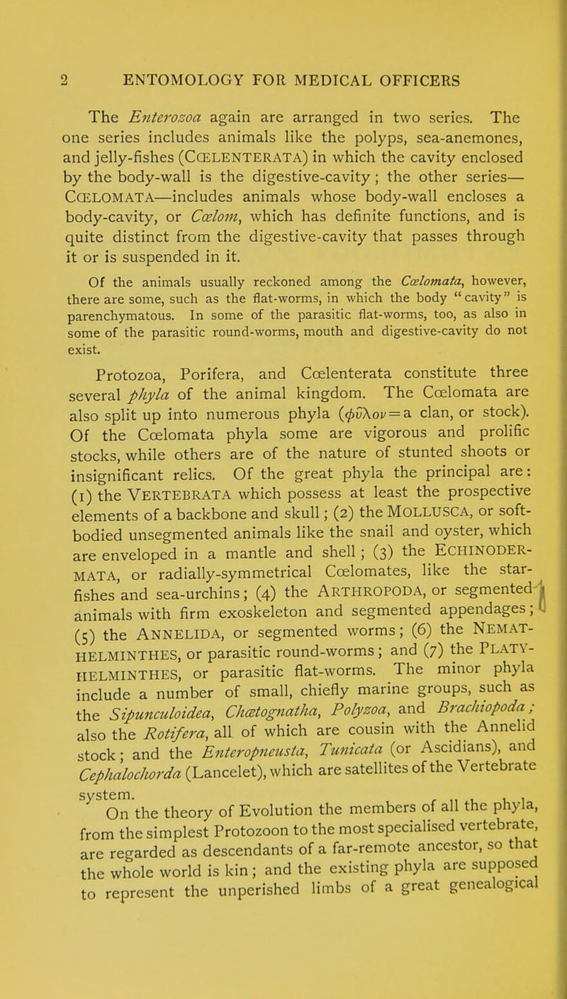 The Enterosoa again are arranged in two series. The one series includes animals like the polyps, sea-anemones, and jelly-fishes (CCELENTERATA) in which the cavity enclosed by the body-wall is the digestive-cavity; the other series— CCELOMATA—includes animals whose body-wall encloses a body-cavity, or Ccelom, which has definite functions, and is quite distinct from the digestive-cavity that passes through it or is suspended in it. Of the animals usually reckoned among the Ccelomata, however, there are some, such as the flat-worms, in which the body cavity is parenchymatous. In some of the parasitic flat-worms, too, as also in some of the parasitic round-worms, mouth and digestive-cavity do not exist. Protozoa, Porifera, and Ccelenterata constitute three several phyla of the animal kingdom. The Ccelomata are also split up into numerous phyla ((j>v\ov = a. clan, or stock). Of the Ccelomata phyla some are vigorous and prolific stocks, while others are of the nature of stunted shoots or insignificant relics. Of the great phyla the principal are: (i) the Vertebrata which possess at least the prospective elements of a backbone and skull; (2) the MOLLUSC A, or soft- bodied unsegmented animals like the snail and oyster, which are enveloped in a mantle and shell; (3) the ECHINODER- MATA, or radially-symmetrical Ccelomates, like the star- fishes'and sea-urchins; (4) the ARTHROPOD A, or segmented-J animals with firm exoskeleton and segmented appendages; U (5) the Annelida, or segmented worms; (6) the Nemat- HELMINTHES, or parasitic round-worms; and (7) the Platy- HELMINTHES, or parasitic flat-worms. The minor phyla include a number of small, chiefly marine groups, such as the Sipunculoidea, Chcetognatha, Polyzoa, and Brachiopoda; also the Rotifera, all of which are cousin with the Annelid stock • and the Enteroptieusla, Tunicata (or Ascidians), and Cephalochorda (Lancelet), which are satellites of the Vertebrate On the theory of Evolution the members of all the phyla, from the simplest Protozoon to the most specialised vertebrate, are regarded as descendants of a far-remote ancestor, so that the whole world is kin; and the existing phyla are supposed to represent the unperished limbs of a great genealogical