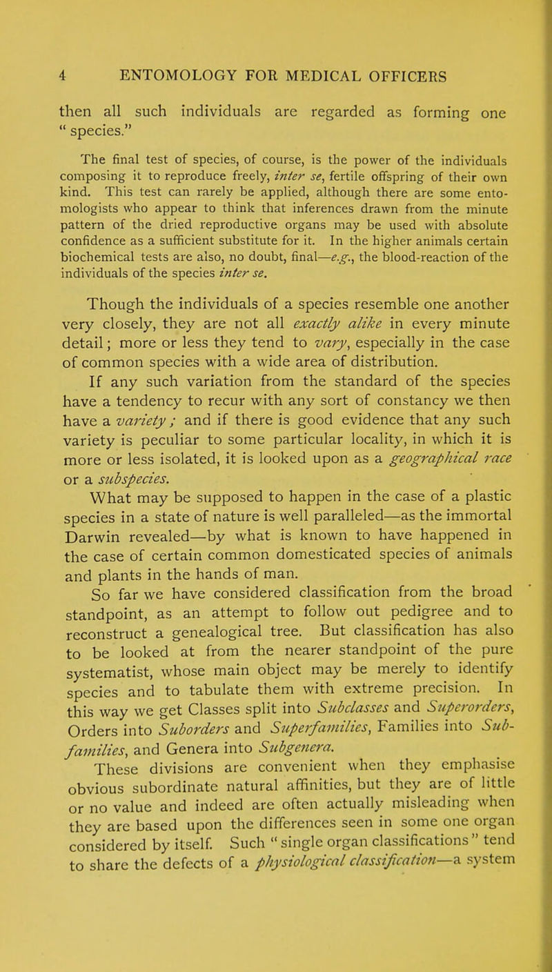 then all such individuals are regarded as forming one species. The final test of species, of course, is the power of the individuals composing it to reproduce freely, inter se, fertile offspring of their own kind. This test can rarely be applied, although there are some ento- mologists who appear to think that inferences drawn from the minute pattern of the dried reproductive organs may be used with absolute confidence as a sufficient substitute for it. In the higher animals certain biochemical tests are also, no doubt, final—e.g., the blood-reaction of the individuals of the species inter se. Though the individuals of a species resemble one another very closely, they are not all exactly alike in every minute detail; more or less they tend to vary, especially in the case of common species with a wide area of distribution. If any such variation from the standard of the species have a tendency to recur with any sort of constancy we then have a variety; and if there is good evidence that any such variety is peculiar to some particular locality, in which it is more or less isolated, it is looked upon as a geographical race or a subspecies. What may be supposed to happen in the case of a plastic species in a state of nature is well paralleled—as the immortal Darwin revealed—by what is known to have happened in the case of certain common domesticated species of animals and plants in the hands of man. So far we have considered classification from the broad standpoint, as an attempt to follow out pedigree and to reconstruct a genealogical tree. But classification has also to be looked at from the nearer standpoint of the pure systematist, whose main object may be merely to identify species and to tabulate them with extreme precision. In this way we get Classes split into Subclasses and Superordcrs, Orders into Suborders and Superfamilies, Families into Sub- families, and Genera into Subgenera. These divisions are convenient when they emphasise obvious subordinate natural affinities, but they are of little or no value and indeed are often actually misleading when they are based upon the differences seen in some one organ considered by itself. Such single organ classifications tend to share the defects of a physiological classification—* system