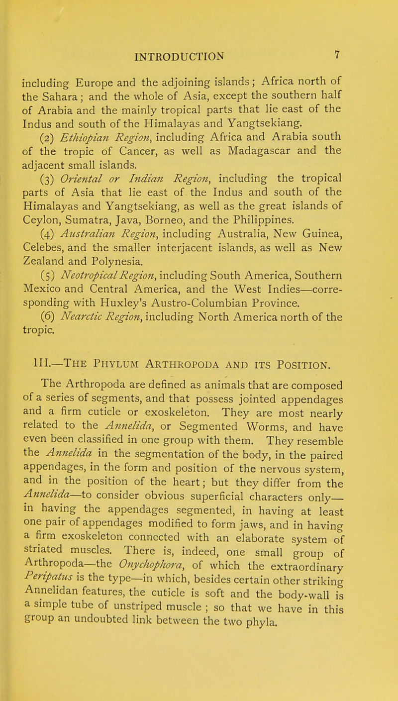 including Europe and the adjoining islands; Africa north of the Sahara; and the whole of Asia, except the southern half of Arabia and the mainly tropical parts that lie east of the Indus and south of the Himalayas and Yangtsekiang. (2) Ethiopian Region, including Africa and Arabia south of the tropic of Cancer, as well as Madagascar and the adjacent small islands. (3) Oriental or Indian Region, including the tropical parts of Asia that lie east of the Indus and south of the Himalayas and Yangtsekiang, as well as the great islands of Ceylon, Sumatra, Java, Borneo, and the Philippines. (4) Australian Region, including Australia, New Guinea, Celebes, and the smaller interjacent islands, as well as New Zealand and Polynesia. (5) Neotropical Region, including South America, Southern Mexico and Central America, and the West Indies—corre- sponding with Huxley's Austro-Columbian Province. (6) Nearctic Region, including North America north of the tropic. HI.—The Phylum Arthropoda and its Position. The Arthropoda are defined as animals that are composed of a series of segments, and that possess jointed appendages and a firm cuticle or exoskeleton. They are most nearly related to the Annelida, or Segmented Worms, and have even been classified in one group with them. They resemble the Annelida in the segmentation of the body, in the paired appendages, in the form and position of the nervous system, and in the position of the heart; but they differ from the Annelida—to consider obvious superficial characters only in having the appendages segmented, in having at least one pair of appendages modified to form jaws, and in having a firm exoskeleton connected with an elaborate system of striated muscles. There is, indeed, one small group of Arthropoda—the Onychophora, of which the extraordinary Peripatus is the type—in which, besides certain other striking Annelidan features, the cuticle is soft and the body-wall is a simple tube of unstriped muscle ; so that we have in this group an undoubted link between the two phyla.