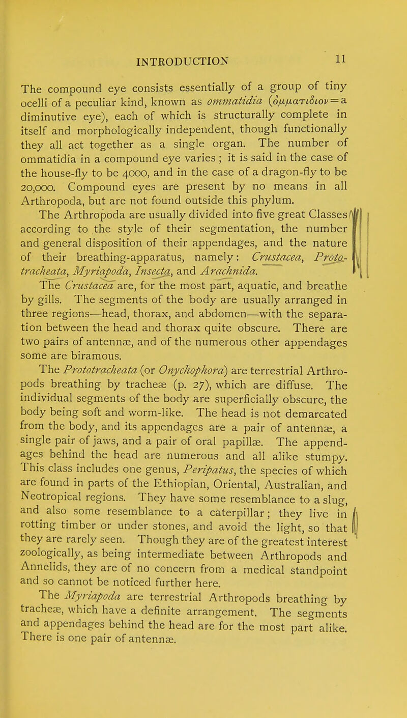 The compound eye consists essentially of a group of tiny ocelli of a peculiar kind, known as ommatidia (6fifj.anSiov = a. diminutive eye), each of which is structurally complete in itself and morphologically independent, though functionally they all act together as a single organ. The number of ommatidia in a compound eye varies ; it is said in the case of the house-fly to be 4000, and in the case of a dragon-fly to be 20,000. Compound eyes are present by no means in all Arthropoda, but are not found outside this phylum. The Arthropoda are usually divided into five great Classes- according to the style of their segmentation, the number and general disposition of their appendages, and the nature of their breathing-apparatus, namely: Crustacea, ProtQr tracheata, Myriapoda, Insecta, and Arachnida. The Crustacea are, for the most part, aquatic, and breathe by gills. The segments of the body are usually arranged in three regions—head, thorax, and abdomen—with the separa- tion between the head and thorax quite obscure. There are two pairs of antennae, and of the numerous other appendages some are biramous. The Prototracheata (or Onychophora) are terrestrial Arthro- pods breathing by tracheae (p. 27), which are diffuse. The individual segments of the body are superficially obscure, the body being soft and worm-like. The head is not demarcated from the body, and its appendages are a pair of antennse, a single pair of jaws, and a pair of oral papillae. The append- ages behind the head are numerous and all alike stumpy. This class includes one genus, Peripatus, the species of which are found in parts of the Ethiopian, Oriental, Australian, and Neotropical regions. They have some resemblance to a slug, and also some resemblance to a caterpillar; they live in rotting timber or under stones, and avoid the light, so that they are rarely seen. Though they are of the greatest interest zoologically, as being intermediate between Arthropods and Annelids, they are of no concern from a medical standpoint and so cannot be noticed further here. The Myriapoda are terrestrial Arthropods breathing by tracheae, which have a definite arrangement. The segments and appendages behind the head are for the most part alike. There is one pair of antennae.