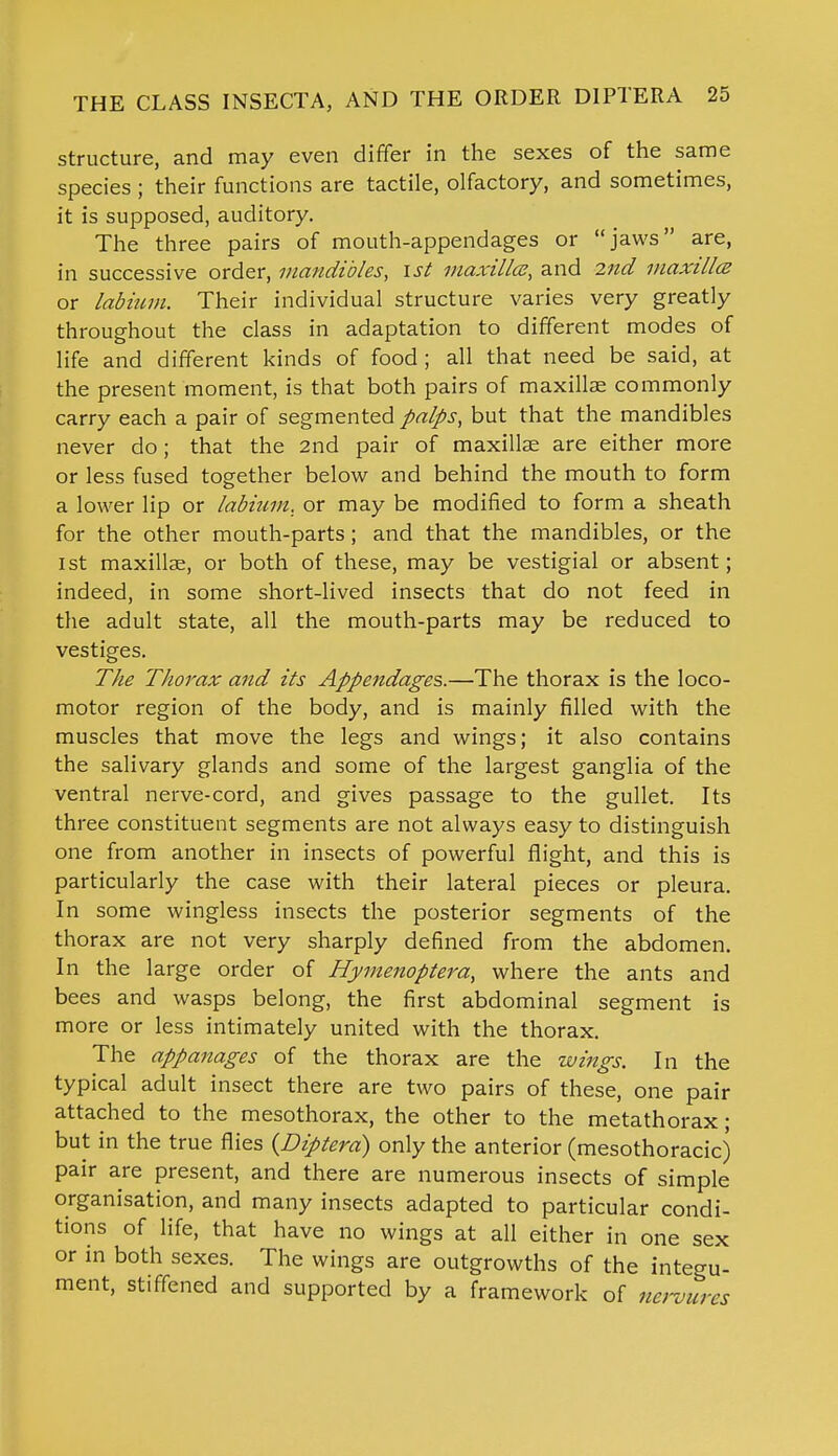 structure, and may even differ in the sexes of the same species ; their functions are tactile, olfactory, and sometimes, it is supposed, auditory. The three pairs of mouth-appendages or jaws are, in successive order, mandibles, ist maxilla, and 2nd maxilltz or labium. Their individual structure varies very greatly throughout the class in adaptation to different modes of life and different kinds of food ; all that need be said, at the present moment, is that both pairs of maxillae commonly carry each a pair of segmented palps, but that the mandibles never do; that the 2nd pair of maxillae are either more or less fused together below and behind the mouth to form a lower lip or labium, or may be modified to form a sheath for the other mouth-parts; and that the mandibles, or the ist maxillae, or both of these, may be vestigial or absent; indeed, in some short-lived insects that do not feed in the adult state, all the mouth-parts may be reduced to vestiges. The Thorax and its Appendages.—The thorax is the loco- motor region of the body, and is mainly filled with the muscles that move the legs and wings; it also contains the salivary glands and some of the largest ganglia of the ventral nerve-cord, and gives passage to the gullet. Its three constituent segments are not always easy to distinguish one from another in insects of powerful flight, and this is particularly the case with their lateral pieces or pleura. In some wingless insects the posterior segments of the thorax are not very sharply defined from the abdomen. In the large order of Hymenoptera, where the ants and bees and wasps belong, the first abdominal segment is more or less intimately united with the thorax. The appanages of the thorax are the wings. In the typical adult insect there are two pairs of these, one pair attached to the mesothorax, the other to the metathorax; but in the true flies (Diptera) only the anterior (mesothoracic) pair are present, and there are numerous insects of simple organisation, and many insects adapted to particular condi- tions of life, that have no wings at all either in one sex or in both sexes. The wings are outgrowths of the integu- ment, stiffened and supported by a framework of nervures
