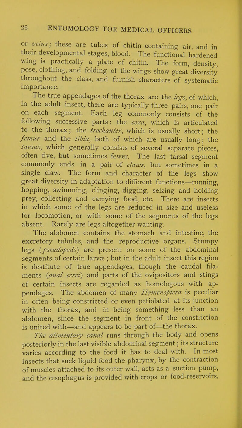or veins; these are tubes of chitin containing air, and in their developmental stages, blood. The functional hardened wing is practically a plate of chitin. The form, density, pose, clothing, and folding of the wings show great diversity throughout the class, and furnish characters of systematic importance. The true appendages of the thorax are the legs, of which, in the adult insect, there are typically three pairs, one pair on each segment. Each leg commonly consists of the following successive parts: the coxa, which is articulated to the thorax; the trochanter, which is usually short; the femur and the tibia, both of which are usually long; the tarsus, which generally consists of several separate pieces, often five, but sometimes fewer. The last tarsal segment commonly ends in a pair of claws, but sometimes in a single claw. The form and character of the legs show great diversity in adaptation to different functions—running, hopping, swimming, clinging, digging, seizing and holding prey, collecting and carrying food, etc. There are insects in which some of the legs are reduced in size and useless for locomotion, or with some of the segments of the legs absent. Rarely are legs altogether wanting. The abdomen contains the stomach and intestine, the excretory tubules, and the reproductive organs. Stumpy legs (pseudopods) are present on some of the abdominal segments of certain larvse ; but in the adult insect this region is destitute of true appendages, though the caudal fila- ments {anal cerci) and parts of the ovipositors and stings of certain insects are regarded as homologous with ap- pendages. The abdomen of many Hyvienoplera is peculiar in often being constricted or even petiolated at its junction with the thorax, and in being something less than an abdomen, since the segment in front of the constriction is united with—and appears to be part of—the thorax. The alimentary canal runs through the body and opens posteriorly in the last visible abdominal segment; its structure varies according to the food it has to deal with. In most insects that suck liquid food the pharynx, by the contraction of muscles attached to its outer wall, acts as a suction pump, and the oesophagus is provided with crops or food-reservoirs.