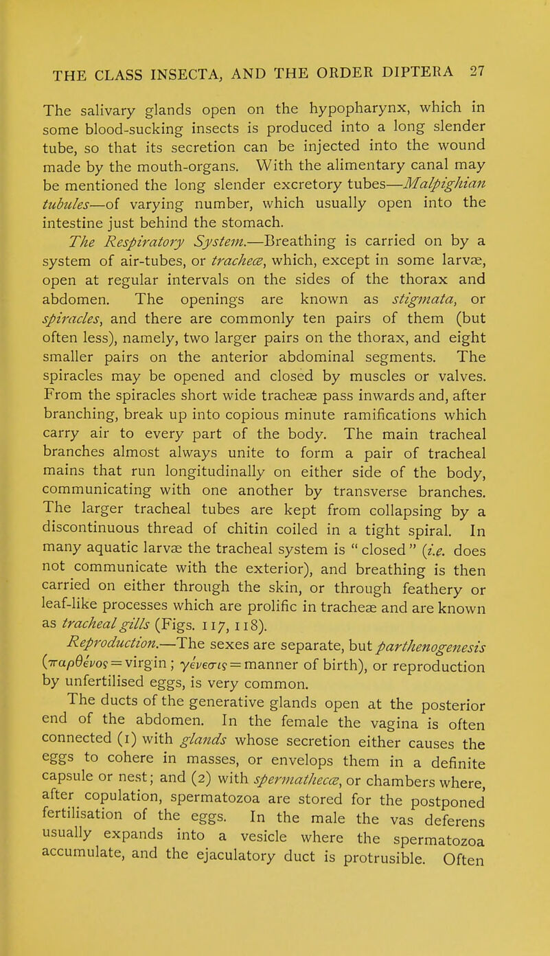 The salivary glands open on the hypopharynx, which in some blood-sucking insects is produced into a long slender tube, so that its secretion can be injected into the wound made by the mouth-organs. With the alimentary canal may be mentioned the long slender excretory tubes—Malpighian tubules—of varying number, which usually open into the intestine just behind the stomach. The Respiratory System.—Breathing is carried on by a system of air-tubes, or trachece, which, except in some larvae, open at regular intervals on the sides of the thorax and abdomen. The openings are known as stigmata, or spiracles, and there are commonly ten pairs of them (but often less), namely, two larger pairs on the thorax, and eight smaller pairs on the anterior abdominal segments. The spiracles may be opened and closed by muscles or valves. From the spiracles short wide tracheae pass inwards and, after branching, break up into copious minute ramifications which carry air to every part of the body. The main tracheal branches almost always unite to form a pair of tracheal mains that run longitudinally on either side of the body, communicating with one another by transverse branches. The larger tracheal tubes are kept from collapsing by a discontinuous thread of chitin coiled in a tight spiral. In many aquatic larvae the tracheal system is  closed  (i.e. does not communicate with the exterior), and breathing is then carried on either through the skin, or through feathery or leaf-like processes which are prolific in tracheae and are known as tracheal gills (Figs. 117, 118). Reproduction.—The sexes are separate, but parthenogenesis (irapQevo^ = virgin; yeWt? = manner of birth), or reproduction by unfertilised eggs, is very common. The ducts of the generative glands open at the posterior end of the abdomen. In the female the vagina is often connected (1) with glands whose secretion either causes the eggs to cohere in masses, or envelops them in a definite capsule or nest; and (2) with spermathecce, or chambers where, after copulation, spermatozoa are stored for the postponed fertilisation of the eggs. In the male the vas deferens usually expands into a vesicle where the spermatozoa accumulate, and the ejaculatory duct is protrusible. Often