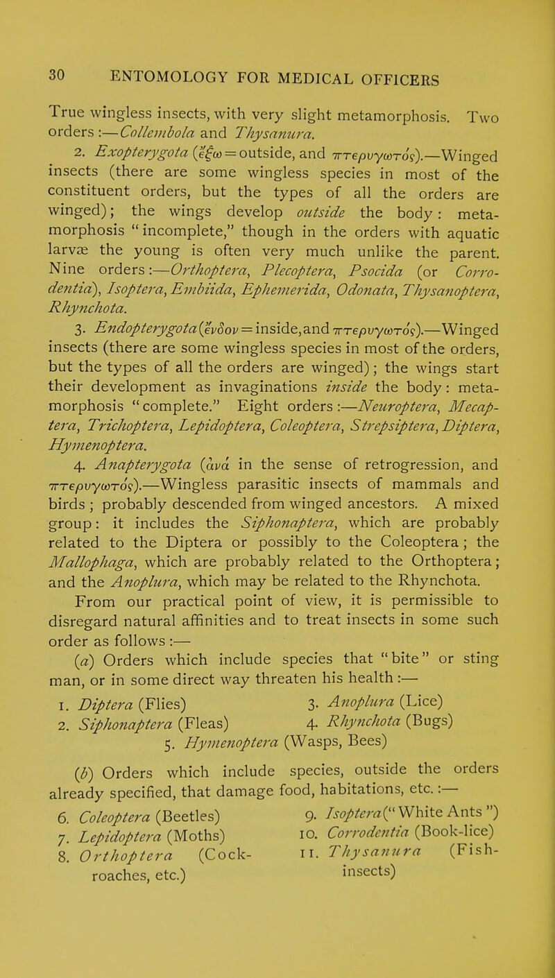 True wingless insects, with very slight metamorphosis. Two orders :—Collembola and Thysanura. 2. Exopterygota (egco = outside, and TTTepvycorog).—Winged insects (there are some wingless species in most of the constituent orders, but the types of all the orders are winged); the wings develop outside the body: meta- morphosis incomplete, though in the orders with aquatic larvae the young is often very much unlike the parent. Nine orders:—Orthoptera, Plecoptera, Psocida (or Corro- dentia), Isoptera, Embiida, Ephemerida, Odonaia, Thysanoptera, Rhynchota. 3. Endopterygota(evSov — inside.and Trrepvywros).—Winged insects (there are some wingless species in most of the orders, but the types of all the orders are winged); the wings start their development as invaginations inside the body: meta- morphosis  complete. Eight orders :—Neuroptei-a, Mecap- tera, Trichoptera, Lepidoptera, Coleoptera, Strepsiptera, Diptera, Hymenoptera. 4. Anapterygota (ava in the sense of retrogression, and Trrepuywros).—Wingless parasitic insects of mammals and birds ; probably descended from winged ancestors. A mixed group: it includes the Siphonaptera, which are probably related to the Diptera or possibly to the Coleoptera; the Mallophaga, which are probably related to the Orthoptera; and the Anoplura, which may be related to the Rhynchota. From our practical point of view, it is permissible to disregard natural affinities and to treat insects in some such order as follows :— {a) Orders which include species that bite or sting man, or in some direct way threaten his health :— 1. Diptera (Flies) 3- Anoplura (Lice) 2. Siphonaptera (Fleas) 4- Rhynchota (Bugs) 5. Hymenoptera (Wasps, Bees) (b) Orders which include species, outside the orders already specified, that damage food, habitations, etc. :— 6. Coleoptera (Beetles) 9- Isoptera? White Ants ) 7. Lepidoptera (Moths) 10. Corrodentia (Book-lice) 8. Orthoptera (Cock- 11. Thysanu ra (Fish- roaches, etc.) insects)