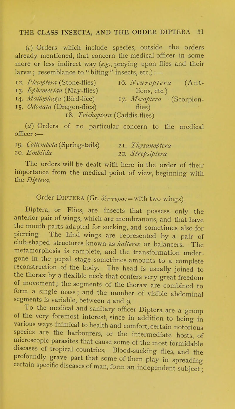 (c) Orders which include species, outside the orders already mentioned, that concern the medical officer in some more or less indirect way (e.g., preying upon flies and their larvae; resemblance to  biting  insects, etc.) :— 12. Plecoptera (Stone-flies) 16. Neuroptera (Ant- 13. Ephemerida (May-flies) lions, etc.) 14. Mallophaga (Bird-lice) 17. Mecaptera (Scorpion- 15. Odonata (Dragon-flies) flies) 18. Trichoptera (Caddis-flies) (d) Orders of no particular concern to the medical officer:— 19. Collembola (Spring-tails) 21. Thysanoptera 20. Embiida 22. Strepsiptera The orders will be dealt with here in the order of their importance from the medical point of view, beginning with the Diptera. Order Diptera (Gr. S^repo? = with two wings). Diptera, or Flies, are insects that possess only the anterior pair of wings, which are membranous, and that have the mouth-parts adapted for sucking, and sometimes also for piercing. The hind wings are represented by a pair of club-shaped structures known as halteres or balancers. The metamorphosis is complete, and the transformation under- gone in the pupal stage sometimes amounts to a complete reconstruction of the body. The head is usually joined to the thorax by a flexible neck that confers very great freedom of movement; the segments of the thorax are combined to form a single mass; and the number of visible abdominal segments is variable, between 4 and 9. To the medical and sanitary officer Diptera are a group of the very foremost interest, since in addition to being in various ways inimical to health and comfort, certain notorious species are the harbourers, or the intermediate hosts of microscopic parasites that cause some of the most formidable diseases of tropical countries. Blood-sucking flies, and the profoundly grave part that some of them play in spreading certain specific diseases of man, form an independent subject-