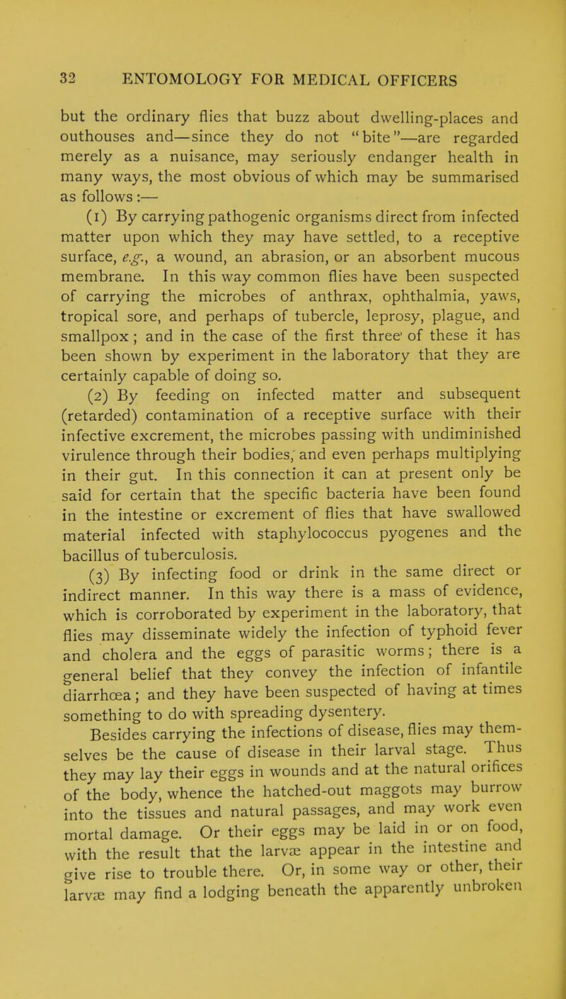 but the ordinary flies that buzz about dwelling-places and outhouses and—since they do not bite—are regarded merely as a nuisance, may seriously endanger health in many ways, the most obvious of which may be summarised as follows:— (1) By carrying pathogenic organisms direct from infected matter upon which they may have settled, to a receptive surface, e.g., a wound, an abrasion, or an absorbent mucous membrane. In this way common flies have been suspected of carrying the microbes of anthrax, ophthalmia, yaws, tropical sore, and perhaps of tubercle, leprosy, plague, and smallpox ; and in the case of the first three of these it has been shown by experiment in the laboratory that they are certainly capable of doing so. (2) By feeding on infected matter and subsequent (retarded) contamination of a receptive surface with their infective excrement, the microbes passing with undiminished virulence through their bodies, and even perhaps multiplying in their gut. In this connection it can at present only be said for certain that the specific bacteria have been found in the intestine or excrement of flies that have swallowed material infected with staphylococcus pyogenes and the bacillus of tuberculosis. (3) By infecting food or drink in the same direct or indirect manner. In this way there is a mass of evidence, which is corroborated by experiment in the laboratory, that flies may disseminate widely the infection of typhoid fever and cholera and the eggs of parasitic worms; there is a general belief that they convey the infection of infantile diarrhoea; and they have been suspected of having at times something to do with spreading dysentery. Besides carrying the infections of disease, flies may them- selves be the cause of disease in their larval stage. Thus they may lay their eggs in wounds and at the natural orifices of the body, whence the hatched-out maggots may burrow into the tissues and natural passages, and may work even mortal damage. Or their eggs may be laid in or on food with the result that the larvee appear in the intestine and give rise to trouble there. Or, in some way or other, their larvre may find a lodging beneath the apparently unbroken