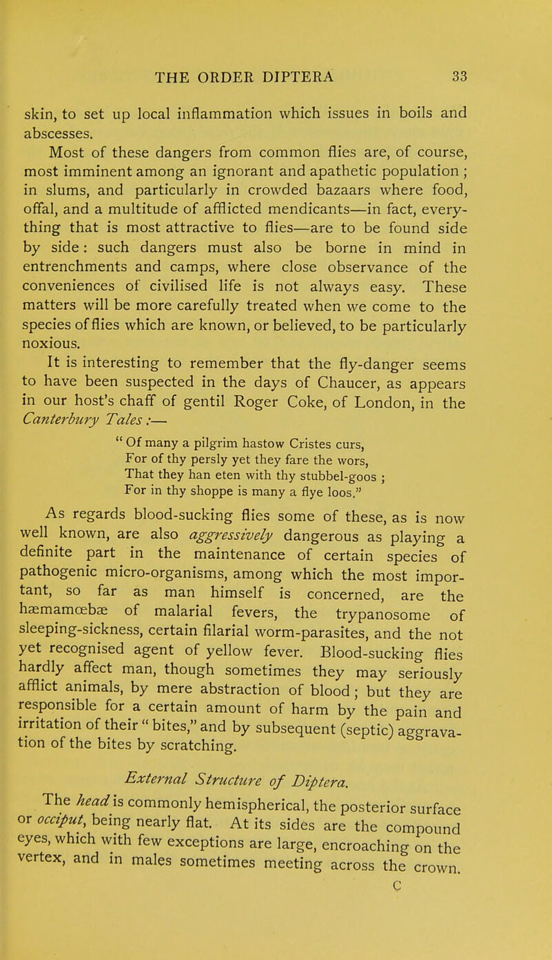 skin, to set up local inflammation which issues in boils and abscesses. Most of these dangers from common flies are, of course, most imminent among an ignorant and apathetic population ; in slums, and particularly in crowded bazaars where food, offal, and a multitude of afflicted mendicants—in fact, every- thing that is most attractive to flies—are to be found side by side: such dangers must also be borne in mind in entrenchments and camps, where close observance of the conveniences of civilised life is not always easy. These matters will be more carefully treated when we come to the species of flies which are known, or believed, to be particularly noxious. It is interesting to remember that the fly-danger seems to have been suspected in the days of Chaucer, as appears in our host's chaff of gentil Roger Coke, of London, in the Canterbury Tales:—  Of many a pilgrim hastow Cristes curs, For of thy persly yet they fare the wors, That they han eten with thy stubbel-goos ; For in thy shoppe is many a flye loos. As regards blood-sucking flies some of these, as is now well known, are also aggressively dangerous as playing a definite part in the maintenance of certain species of pathogenic micro-organisms, among which the most impor- tant, so far as man himself is concerned, are the haemamcebae of malarial fevers, the trypanosome of sleeping-sickness, certain filarial worm-parasites, and the not yet recognised agent of yellow fever. Blood-sucking flies hardly affect man, though sometimes they may seriously afflict animals, by mere abstraction of blood; but they are responsible for a certain amount of harm by the pain and irritation of their  bites, and by subsequent (septic) aggrava- tion of the bites by scratching. External Structure of Diptera. The head is commonly hemispherical, the posterior surface or occiput, being nearly flat. At its sides are the compound eyes, which with few exceptions are large, encroaching on the vertex, and in males sometimes meeting across the crown. C