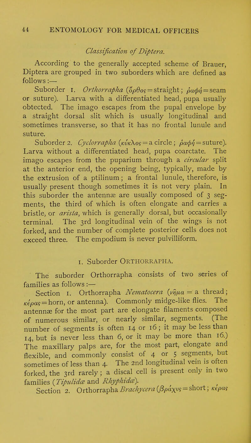 Classification of Diptera. According to the generally accepted scheme of Brauer, Diptera are grouped in two suborders which are defined as follows:— Suborder I. Orthorrapha (6p6og = straight; pufoi = seam or suture). Larva with a differentiated head, pupa usually obtected. The imago escapes from the pupal envelope by a straight dorsal slit which is usually longitudinal and sometimes transverse, so that it has no frontal lunule and suture. Suborder 2. Cyclorrapha (kvk\os = a circle; pa<p/] = suture). Larva without a differentiated head, pupa coarctate. The imago escapes from the puparium through a circular split at the anterior end, the opening being, typically, made by the extrusion of a ptilinum; a frontal lunule, therefore, is usually present though sometimes it is not very plain. In this suborder the antennae are usually composed of 3 seg- ments, the third of which is often elongate and carries a bristle, or arista, which is generally dorsal, but occasionally terminal. The 3rd longitudinal vein of the wings is not forked, and the number of complete posterior cells does not exceed three. The empodium is never pulvilliform. 1. Suborder Orthorrapha. The suborder Orthorrapha consists of two series of families as follows :— Section I. Orthorrapha Nernatocera (i^/xa = a thread; Kepa<s = horn, or antenna). Commonly midge-like flies. The antennae for the most part are elongate filaments composed of numerous similar, or nearly similar, segments. (The number of segments is often 14 or 16 ; it may be less than 14, but is never less than 6, or it may be more than 16.) The maxillary palps are, for the most part, elongate and flexible, and commonly consist of 4 or 5 segments, but sometimes of less than 4. The 2nd longitudinal vein is often forked, the 3rd rarely ; a discal cell is present only in two families (Tipulidce and Rhyphidcs). Section 2. OrthorraphaBrachycadifipax^shorti KePa^