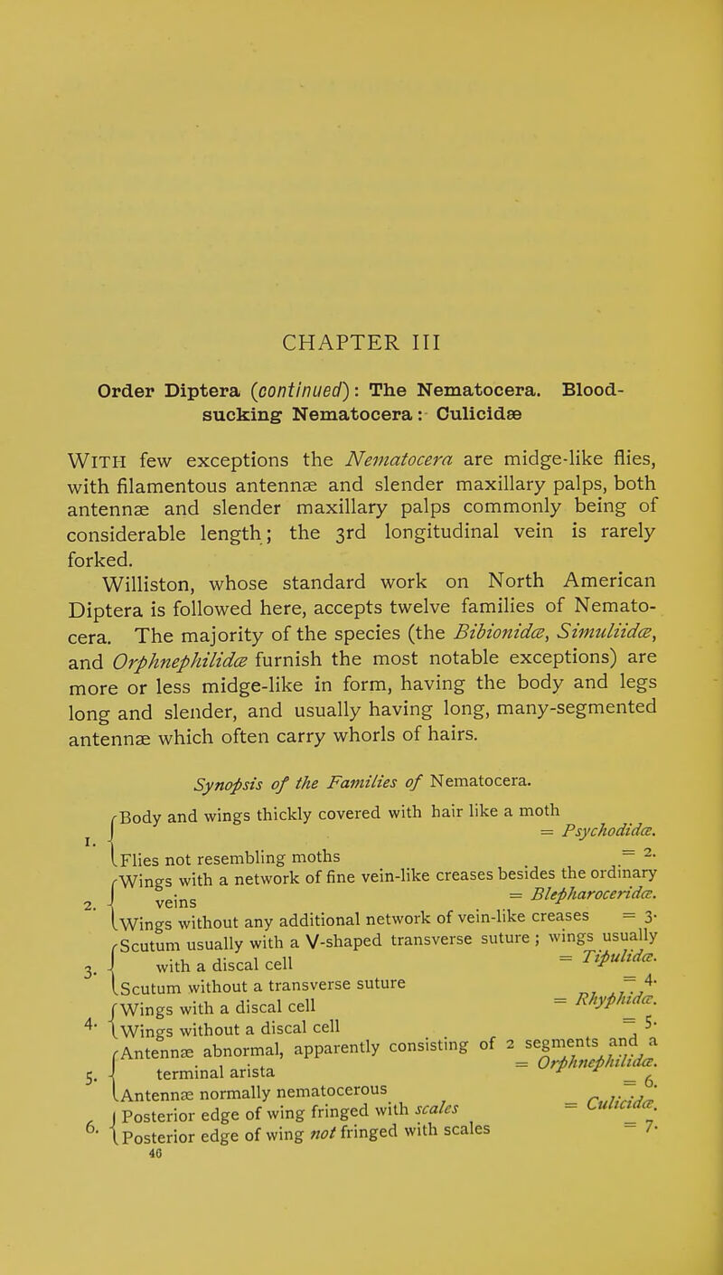 CHAPTER III Order Diptera (continued): The Nematocera. Blood- sucking Nematocera: Culicidae WITH few exceptions the Nematocera are midge-like flies, with filamentous antennae and slender maxillary palps, both antennae and slender maxillary palps commonly being of considerable length; the 3rd longitudinal vein is rarely forked. Williston, whose standard work on North American Diptera is followed here, accepts twelve families of Nemato- cera. The majority of the species (the Bibionidce, Simuliidce, and Orphnephilidce furnish the most notable exceptions) are more or less midge-like in form, having the body and legs long and slender, and usually having long, many-segmented antennae which often carry whorls of hairs. Synopsis of the Families of Nematocera. /-Body and wings thickly covered with hair like a moth J = Psychodida. I Flies not resembling moths = 2- rWings with a network of fine vein-like creases besides the ordinary J yeins = Blepharoceridcv. Iwings without any additional network of vein-like creases = 3- (Scutum usually with a V-shaped transverse suture ; wings usually J with a discal cell = Tfrdtd*. IScutum without a transverse suture 4- /Wings with a discal cell = R*&****> tWings without a discal cell 5- .Antenna, abnormal, apparently consisting of 2 segments; and a J terminal arista = Orphan h dee. Untennse normally nematocerous r„lMJ~ J Posterior edge of wing fringed with scales - tuuctaa. 1 Posterior edge of wing not fringed with scales - 7- 40 I.