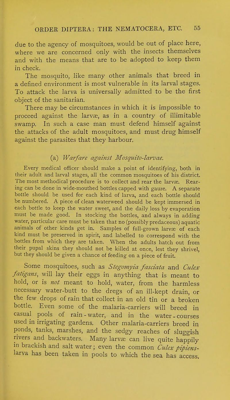 due to the agency of mosquitoes, would be out of place here, where we are concerned only with the insects themselves and with the means that are to be adopted to keep them in check. The mosquito, like many other animals that breed in a defined environment is most vulnerable in its larval stages. To attack the larva is universally admitted to be the first object of the sanitarian. There may be circumstances in which it is impossible to proceed against the larvae, as in a country of illimitable swamp. In such a case man must defend himself against the attacks of the adult mosquitoes, and must drug himself against the parasites that they harbour. (a) Warfare against Mosquito-larvae. Every medical officer should make a point of identifying, both in their adult and larval stages, all the common mosquitoes of his district. The most methodical procedure is to collect and rear the larvae. Rear- ing can be done in wide-mouthed bottles capped with gauze. A separate bottle should be used for each kind of larva, and each bottle should be numbered. A piece of clean waterweed should be kept immersed in each bottle to keep the water sweet, and the daily loss by evaporation must be made good. In stocking the bottles, and always in adding water, particular care must be taken that no (possibly predaceous) aquatic animals of other kinds get in. Samples of full-grown larvae of each kind must be preserved in spirit, and labelled to correspond with the bottles from which they are taken. When the adults hatch out from their pupal skins they should not be killed at once, lest they shrivel, but they should be given a chance of feeding on a piece of fruit. Some mosquitoes, such as Stegomyia fasciata and Culex fatigans, will lay their eggs in anything that is meant to hold, or is not meant to hold, water, from the harmless necessary water-butt to the dregs of an ill-kept drain, or the few drops of rain that collect in an old tin or a broken bottle. Even some of the malaria-carriers will breed in casual pools of rain-water, and in the water - courses used in irrigating gardens. Other malaria-carriers breed in ponds, tanks, marshes, and the sedgy reaches of sluggish rivers and backwaters. Many larvae can live quite happily in brackish and salt water; even the common Culexpipiens- larva has been taken in pools to which the sea has access.