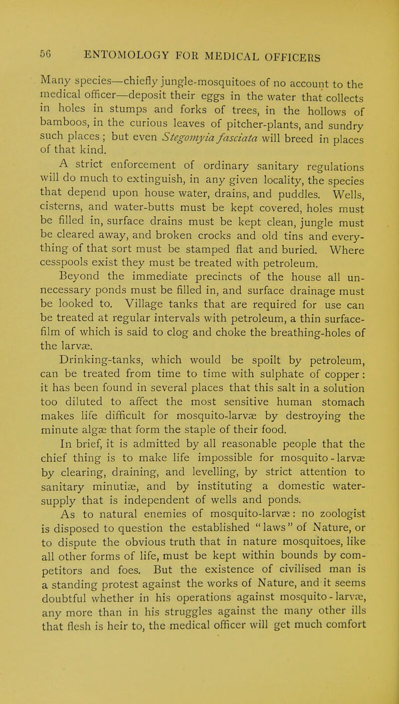 Many species—chiefly jungle-mosquitoes of no account to the medical officer—deposit their eggs in the water that collects in holes in stumps and forks of trees, in the hollows of bamboos, in the curious leaves of pitcher-plants, and sundry such places ; but even Stegomyia fasciata will breed in places of that kind. A strict enforcement of ordinary sanitary regulations will do much to extinguish, in any given locality, the species that depend upon house water, drains, and puddles. Wells, cisterns, and water-butts must be kept covered, holes must be filled in, surface drains must be kept clean, jungle must be cleared away, and broken crocks and old tins and every- thing of that sort must be stamped fiat and buried. Where cesspools exist they must be treated with petroleum. Beyond the immediate precincts of the house all un- necessary ponds must be filled in, and surface drainage must be looked to. Village tanks that are required for use can be treated at regular intervals with petroleum, a thin surface- film of which is said to clog and choke the breathing-holes of the larvae. Drinking-tanks, which would be spoilt by petroleum, can be treated from time to time with sulphate of copper: it has been found in several places that this salt in a solution too diluted to affect the most sensitive human stomach makes life difficult for mosquito-larvae by destroying the minute algae that form the staple of their food. In brief, it is admitted by all reasonable people that the chief thing is to make life impossible for mosquito - larvae by clearing, draining, and levelling, by strict attention to sanitary minutiae, and by instituting a domestic water- supply that is independent of wells and ponds. As to natural enemies of mosquito-larvae: no zoologist is disposed to question the established  laws  of Nature, or to dispute the obvious truth that in nature mosquitoes, like all other forms of life, must be kept within bounds by com- petitors and foes. But the existence of civilised man is a standing protest against the works of Nature, and it seems doubtful whether in his operations against mosquito - larv;v, any more than in his struggles against the many other ills that flesh is heir to, the medical officer will get much comfort