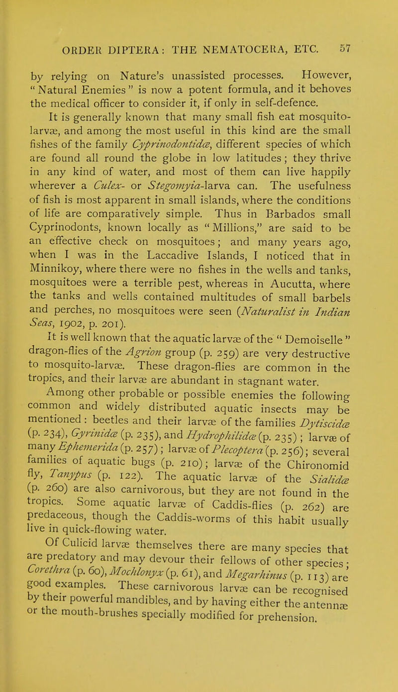 by relying on Nature's unassisted processes. However,  Natural Enemies  is now a potent formula, and it behoves the medical officer to consider it, if only in self-defence. It is generally known that many small fish eat mosquito- larvae, and among the most useful in this kind are the small fishes of the family Cyprinodontid.ee, different species of which are found all round the globe in low latitudes ; they thrive in any kind of water, and most of them can live happily wherever a Culex- or Stegomyia-larva can. The usefulness of fish is most apparent in small islands, where the conditions of life are comparatively simple. Thus in Barbados small Cyprinodonts, known locally as  Millions, are said to be an effective check on mosquitoes; and many years ago, when I was in the Laccadive Islands, I noticed that in Minnikoy, where there were no fishes in the wells and tanks, mosquitoes were a terrible pest, whereas in Aucutta, where the tanks and wells contained multitudes of small barbels and perches, no mosquitoes were seen {Naturalist in Indian Seas, 1902, p. 201). It is well known that the aquatic larvae of the  Demoiselle  dragon-flies of the Agrion group (p. 259) are very destructive to mosquito-larvae. These dragon-flies are common in the tropics, and their larvae are abundant in stagnant water. Among other probable or possible enemies the following common and widely distributed aquatic insects may be mentioned : beetles and their larvae of the families Dytiscida (p. 234), Gyrinidce (p. 235), and flydrop/iilidce (p. 235); larvaa of many Ephemerida (p. 257); larvae of Plecoptera (p. 256); several families of aquatic bugs (p. 210); larvae of the Chironomid fly, Tanypus (p. 122). The aquatic larvae of the Sialidcz (p. 260) are also carnivorous, but they are not found in the tropics. Some aquatic larvae of Caddis-flies (p. 26?) are predaceous, though the Caddis-worms of this habit usually live in quick-flowing water. Of Culicid larvae themselves there are many species that are predatory and may devour their fellows of other species ■ Corethra (P. 60), Mochlonyx (p. 6i), and Megarhinus (p. 117) are' good examples. These carnivorous larvae can be recognised by their powerful mandibles, and by having either the antennae or the mouth-brushes specially modified for prehension